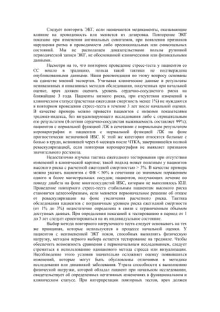 Следует повторять ЭКГ, если назначаются медикаменты, оказывающие
влияние на проводимость или меняется их дозировка. Повторение ЭКГ
показано при изменении ангинальных симптомов, при появлении признаков
нарушения ритма и проводимости либо пресинкопальных или синкопальных
состояний. Мы не располагаем доказательствами пользы рутинной
периодической записи ЭКГ, не обоснованной клиническими или физикальными
данными.
       Несмотря на то, что повторное проведение стресс-теста у пациентов со
СС вошло в традицию, польза такой тактики не подтверждена
опубликованными данными. Наши рекомендации по этому вопросу основаны
на единстве мнений экспертов. Учитывая клинические данные и результаты
неинвазивных и инвазивных методов обследования, полученных при начальной
оценке, врач должен оценить уровень сердечно-сосудистого риска на
ближайшие 3 года. Пациенты низкого риска, при отсутствии изменений в
клиническом статусе (расчетная ежегодная смертность менее 1%) не нуждаются
в повторном проведении стресс-теста в течение 3 лет после начальной оценки.
В качестве примера можно привести пациентов с низкими показателями
тредмил-индекса, без визуализирующего исследования либо с отрицательным
его результатом (4-летняя сердечно-сосудистая выживаемость составляет 99%);
пациентов с нормальной функцией ЛЖ в сочетании с нормальным результатом
коронарографии и пациентов с нормальной функцией ЛЖ на фоне
прогностически незначимой ИБС. К этой же категории относятся больные с
болью в груди, возникшей через 6 месяцев после ЧТКА, завершившейся полной
реваскуляризацией, если повторная коронарография не выявляет признаков
значительного рестеноза.
       Недостаточно изучена тактика ежегодного тестирования при отсутствии
изменений в клинической картине; такой подход может полезным у пациентов
высокого риска с расчетной ежегодной смертностью > 3%. В качестве примера
можно указать пациентов с ФВ < 50% в сочетании со значимым поражением
одного и более магистральных сосудов; пациентов, получающих лечение по
поводу диабета на фоне многососудистой ИБС, которым не выполнялось КШ.
Проведение повторного стресс-теста стабильным пациентам высокого риска
становится целесообразным, если меняется первоначальное решение об отказе
от реваскуляризации на фоне увеличения расчетного риска. Тактика
обследования пациентов с пограничным уровнем риска ежегодной смертности
(от 1% до 3%) недостаточно определена в связи с ограниченным объемом
доступных данных. При определении показаний к тестированию в период от 1
до 3 лет следует ориентироваться на их индивидуальное состояние.
       Выбор метода повторного нагрузочного теста следует основывать на тех
же принципах, которые используются в процессе начальной оценки. У
пациентов с неизмененной ЭКГ покоя, способных выполнять физическую
нагрузку, методом первого выбора остается тестирование на тредмиле. Чтобы
обеспечить возможность сравнения с первоначальным исследованием, следует
стремиться к использованию одинакового метода стресса или визуализации.
Несоблюдение этого условия значительно осложняет оценку появившихся
изменений, которые могут быть обусловлены отличиями в методике
исследования или динамикой заболевания. Утрата способности к выполнению
физической нагрузки, которой обладал пациент при начальном исследовании,
свидетельствует об определенных негативных изменениях в функциональном и
клиническом статусе. При интерпретации повторных тестов, врач должен
 