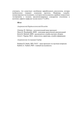 учитывать, что существует неизбежная вариабельность результатов, которая
необязательно   отражает    изменения    прогноза.   Например,    плацебо-
контролируемое исследование, в котором использовалось серийное нагрузочное
тестирование с таллием, продемонстрировало стандартное отклонение в
величине дефекта перфузии таллия около 5 % (891).

      Штат

      Американский Кардиологический Колледж

      Сhristine W. McEntee - исполнительный вице-президент
      Dawn R. Phoubandith, MSW - менеджер практических рекомендаций
      Kristi R. Mitchell, MPH - руководитель службы научных обзоров
      Gwin C. Pigman, MLS - заместитель директора, служба информации

      Американская Ассоциация Сердца

      Rodman D. Starke, MD, FACC - вице-президент по научным вопросам
      Kathrin A. Taubert, PhD - главный исследователь
 