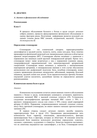 II. ДИАГНОЗ

А. Анемнез и физикальное обследование

Рекомендации

Класс I

      В процессе обследования больного с болью в груди следует детально
      собрать анамнез, провести сфокусированное физикальное обследование и
      оценку факторов риска. Полученная информация является исходной для
      оценки степени риска ИБС (низкой, пограничной, высокой). (Уровень
      достоверности В)

Определение стенокардии

      Стенокардия – это клинический синдром, характеризующийся
дискомфортом в грудной клетке, челюсти, плече, спине или руке. Боль типично
провоцируется физической нагрузкой или эмоциональным стрессом и облегчается
приемом нитроглицерина (НГ). Стенокардия обычно возникает у пациентов с
поражением как минимум одной крупной эпикардиальной артерии. Кроме того,
стенокардия может также встречаться у лиц с поражением клапанов сердца,
гипертрофической кардиомиопатией или неконтролируемой артериальной
гипертонией. Стенокардия может возникать у пациентов с неизмененными
коронарными артериями, и миокардиальная ишемия в этом случае обусловлена
ангиоспазмом или дисфункцией эндотелия. Боль, подобная стенокардии, может
служить проявлением различных несердечных заболеваний, например, болезней
пищевода, грудной стенки или легких. Если кардиологическую причину болевых
ощущений удается исключить, дальнейшая тактика не определяется данными
рекомендациями.

Клиническая оценка боли в груди

Анамнез

      Клиническое исследование остается самым важным этапом в обследовании
пациента с болью в груди, позволяющим клиницисту установить вероятность
клинически значимой ИБС с высокой степенью точности (29). Установлены
следующие ангиографические критерии значимой ИБС: стеноз ≥ 70% ≥ 1
крупного эпикардиального сосуда или стеноз ≥ 50% ствола левой коронарной
артерии (СтЛКА). Поражения, сопровождающиеся меньшей степенью стеноза,
могут быть причиной стенокардии, но имеют намного меньшее прогностическое
значение (30).
      В первую очередь следует детально оценить жалобы пациента,
характеризующие боль в груди (31). Традиционно рассматриваются пять
компонентов боли: характер, локализация, продолжительность, факторы
провоцирующие боль и факторы, которые ее облегчают. В описании качества
ангинальной боли пациенты используют различные определения: «сжатие»,
«колики», «давление», «удушение» и «тяжесть». Зачастую пациенты настаивают,
что их симптомы ощущаются как «дискомфорт», а не боль. Стенокардия почти
 