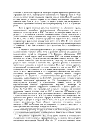 пациента: «Это болезнь сердца?» В некоторых случаях врач может уверенно дать
отрицательный ответ. Подтверждение неангинального характера боли в груди
обычно позволяет отнести пациента к группе низкого риска ИБС. В подобных
случаях анамнез и диагностические тесты обычно подтверждают несердечное
происхождение боли в груди. Следует назначить лечение диагностированного
состояния и предложить пациенту обучающую программу о ИБС и ее факторах
риска.
       Если у врача возникает серьезное подозрение на заболевание сердца,
оправдывающее дальнейшее целенаправленное обследование, он должен
выполнить оценку вероятности ИБС. Эта оценка чрезвычайно важна, так как ее
результат в дальнейшем повышает информативность обычно используемого
диагностического метода: стандартного нагрузочного тестирования. Рассмотрим,
как 5%-е, 50%-е и 90%-е значения предтестовой вероятности ИБС влияют на
интерпретацию результатов стандартного стресс-теста (36). В этом примере
нагрузочный тест считается положительным, если амплитуда депрессии сегмента
ST превышает 1 мм. Чувствительность теста составляет 50%, а специфичность
90% (14).
       У пациентов с низкой вероятностью ИБС (= 5%) прогностическая ценность
положительного результата стресс-теста (вероятность наличия заболевания при
положительном тесте) не превышает 21%. Выполняя обследование 1000
пациентов с низкой предтестовой вероятностью ИБС, мы должны принять во
внимание, что только у 5% этой группы имеется прогностически значимая ИБС, у
120* человек стресс-тест будет положительным, а только у 25* положительный
результат теста совпадет с наличием ИБС. Принимая решение о назначении
тестирования пациентам с низкой вероятностью ИБС, врач должен сравнить
потенциальный положительный результат (корректную диагностику ИБС у 25
пациентов) с явно негативными последствиями, включающими стоимость стресс-
теста для всех 1000 пациентов, а также неуместное беспокойство, дальнейшее
инвазивное тестирование, более высокие страховые взносы, которым
подвергнутся 95 пациентов с ложноположительными результатами теста. У
пациентов с высокой вероятностью ИБС (90%) положительные результаты теста
повышают вероятность заболевания до 98% (прогностическая ценность
положительного результата) и отрицательные снижают только до 83%
(прогностическая ценность отрицательного результата). Несмотря на
прогностическую ценность нагрузочного тестирования в данной группе (см.
Глава III, С-2) (37), его отрицательный результат очевидно не позволит
клиницисту уверенно исключить диагноз ИБС. У пациентов с 50% вероятностью
ИБС, позитивные результаты теста увеличивают вероятность заболевания до 83%,
а отрицательные снижают до 36%. Результаты теста разделяют эту группу на две
принципиально разные подгруппы: первую, в которой ИБС почти наверняка
существует, и другую, в которой диагноз ИБС хотя и далек от исключения, но
является сомнительным. Таким образом, тщательная предтестовая оценка
вероятности ИБС необходима для интерпретации результатов стресс-теста и
принятия правильного решения о дальнейшей тактике.
           * - расчет ведется следующим образом: из 1000 пациентов с низкой вероятностью ИБС 950 человек - здоровы.
Учитывая специфичность нагрузочного теста (90%) у 95 человек из этой группы тест будет положительным (т.е
ложноположительным). Из 50 человек, больных ИБС, нагрузочный тест при чувствительности 50% будет положительным
у 25 (т.е. истинно-положительным). Суммируя эти цифры получаем 120 человек из 1000 обследованных, у которых
нагрузочный тест окажется положительным (прим. переводчика).
      Предсказание вероятности ИБС после сбора анамнеза и физикального
обследования может показаться преждевременным, но клинико-патологическое
исследование выполненное Diamond и Forrester (38) продемонстрировало такую
 