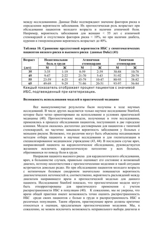 между исследованиями. Данные Duke подтверждают значение факторов риска в
определении вероятности заболевания. Их прогностическая роль возрастает при
обследовании пациентов молодого возраста и наличии атипичной боли.
Например, вероятность заболевания для женщин < 55 лет с атипичной
стенокардией и отсутствием факторов риска < 10%, но при наличии диабета,
курения и гиперлипидемии вероятность возрастает до 40%.

Таблица 10. Сравнение предтестовой вероятности ИБС у симптоматических
пациентов низкого риска и высокого риска (данные Duke) (41)

Возраст     Неангинальная       Атипичная        Типичная
              боль в груди      стенокардия     стенокардия
(лет)        М           Ж     М          Ж    М          Ж
   35       3-35        1-19  8-59       2-39 30-88      10-78
   45       9-47        2-22 21-70       5-43 51-92      20-79
   55      23-59        4-25 45-79      10-47 80-95      38-82
   65      49-69        9-29 71-86      20-51 93-97      56-84
Каждый показатель отображает процент пациентов с значимой
ИБС , подтвежденный при катетеризации .

Возможность использования моделей в практической медицине

       Все вышеупомянутые результаты были получены в ходе научных
исследований. В числе других выделяется только научное исследование Stanford,
которое было четко ориентировано на использование в условиях практической
медицины (40). Прогностические модели, полученные в этом исследовании,
применялись в процессе обследования пациентов, поступивших в две городские
клиники. Модели оказались достаточно достоверными для пациентов с типичной
стенокардией, но частично завышали вероятность заболевания у больных с
меньшим риском. Возможно, эти различия могут быть объяснены неодинаковым
методом отбора пациента в научные исследования и для госпитализации в
специализированное медицинское учреждение (43, 44). В последнем случае врач,
направляющий пациента на кардиологическое обследование, руководствуется
желанием исключить кардиологическую патологию у всех больных,
обратившихся по поводу боли в груди.
       Направляя пациента высокого риска для кардиологического обследования,
врач, в большинстве случаев, правильно оценивает его состояние и возможный
диагноз, поэтому несоответствия с прогностическими моделями в такой ситуации
встречаются довольно редко. Но при обследовании пациентов молодого возраста
с нетипичным болевым синдромом значительно повышается вероятность
диагностических неточностей и, соответственно, вероятность расхождений между
диагнозом направившего врача и прогностической моделью для данного
пациента. Исследование Stanford показало, что прогностические модели могут
быть    откорректированы     для    практического   применения    с   учетом
распространенности ИБС в популяции (40). К сожалению, мы не уверены, что
врачи общей практики имеют возможность точно оценить распространенность
ИБС среди своих пациентов с болью в груди и распространенность ИБС в
различных популяциях. Таким образом, практикующие врачи должны критично
относиться к оценкам, предлагаемым прогностическими моделями. Мы, к
сожалению, не можем исключить возможность неправильного выбора диагноза и
 