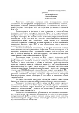 Гипергаммаглобулинемия
                                        Сердечные
                                             Аортальный стеноз
                                             Гипертрофическая
                                             кардиомиопатия

       Увеличение потребления кислорода может провоцироваться такими
состояниями, как гипертермия, гипертиреоидизм и злоупотребление кокаином.
Гипертермия, особенно, если она сопровождается снижением объема жидкости,
может усугубить стенокардию даже при отсутствии прогностически значимой
ИБС (47).
       Гипертиреоидизм и связанные с ним тахикардия и гиперметаболизм
повышают потребление миокардом кислорода. Кроме того, сопровождающее
гипертиреоидизм повышение агрегации тромбоцитов может ограничить доставку
кислорода к миокарду. Эти эффекты вполне достаточны для ухудшения течения
стенокардии. Следует учитывать, что у пожилых пациентов клиническая картина
тиреотоксикоза может быть нетипичной. Таким образом, если симптомы
типичной стенокардии у пожилого человека развиваются на фоне минимально
выраженных факторов риска ИБС, в план обследования следует включить
диагностику тиреотоксикоза.
       Симпатомиметические интоксикации, из которых кокаиновая является
наиболее частой, не только увеличивают потребление кислорода миокардом, но и
провоцируя коронарный спазм, одновременно снижают его поступление, что
иногда приводит к инфаркту у молодых пациентов. Длительный прием кокаина
может вызывать преждевременное развитие ИБС (48).
       Стенокардия может возникать на фоне тяжелой неконтролируемой
гипертензии, которая в результате повышения напряжения миокарда приводит к
росту потребления миокардом кислорода, увеличению конечно-диастолического
давления в левом желудочке (КДДЛЖ) и снижению субэндокардиальной
перфузии. Подобный механизм стенокардии имеет место при гипертрофической
кардиомиопатии и аортальном стенозе, но при этих состояниях рост напряжения
миокарда может быть в большей степени обусловлен градиентом в выносящем
тракте, а рост КДДЛЖ в большей степени образован тяжелой гипертрофией ЛЖ.
       Устойчивая желудочковая или наджелудочковая тахиаритмия также может
увеличить потребление кислорода миокардом. Пароксизмальные тахикардии
нередко усугубляют течение стенокардии. К сожалению, их диагностика бывает
затруднительной.
       Состояния, снижающие поступление кислорода к миокарду, также должны
быть исключены при проведении дифференциальной диагностики стенокардии.
       Повышение интенсивности работы сердца на фоне анемии призвано
компенсировать уменьшение объема крови, способной переносить кислород.
Увеличение сердечного выброса возникает при снижении уровня гемоглобина
ниже 90 г/л, а изменения ST-T (депрессия или инверсия) могут появляться, когда
гемоглобин снижается ниже 70 г/л.
       Гипоксемия, сопровождающая заболевания легких (например, пневмонию,
астму, хроническое обструктивное заболевание легких, легочную гипертензию,
интерстициальный фиброз, синдром ночного апноэ), также может усугубить
течение стенокардии. Синдром ночного апноэ следует исключать у пациентов с
исключительно ночными приступами.
 