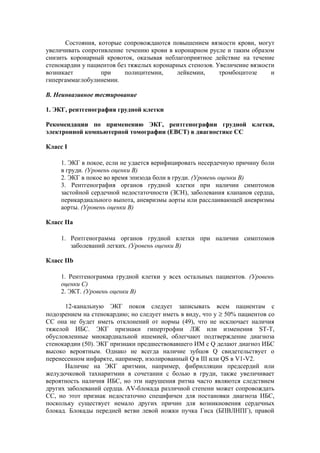 Состояния, которые сопровождаются повышением вязкости крови, могут
увеличивать сопротивление течению крови в коронарном русле и таким образом
снизить коронарный кровоток, оказывая неблагоприятное действие на течение
стенокардии у пациентов без тяжелых коронарных стенозов. Увеличение вязкости
возникает         при     полицитемии,     лейкемии,      тромбоцитозе     и
гипергаммаглобулинемии.

В. Неинвазивное тестирование

1. ЭКГ, рентгенография грудной клетки

Рекомендации по применению ЭКГ, рентгенографии грудной клетки,
электронной компьютерной томографии (ЕВСТ) в диагностике СС

Класс I

     1. ЭКГ в покое, если не удается верифицировать несердечную причину боли
     в груди. (Уровень оценки В)
     2. ЭКГ в покое во время эпизода боли в груди. (Уровень оценки В)
     3. Рентгенография органов грудной клетки при наличии симптомов
     застойной сердечной недостаточности (ЗСН), заболевания клапанов сердца,
     перикардиального выпота, аневризмы аорты или расслаивающей аневризмы
     аорты. (Уровень оценки В)

Класс IIa

     1. Рентгенограмма органов грудной клетки при наличии симптомов
        заболеваний легких. (Уровень оценки В)

Класс IIb

     1. Рентгенограмма грудной клетки у всех остальных пациентов. (Уровень
     оценки С)
     2. ЭКТ. (Уровень оценки В)

      12-канальную ЭКГ покоя следует записывать всем пациентам с
подозрением на стенокардию; но следует иметь в виду, что у ≥ 50% пациентов со
СС она не будет иметь отклонений от нормы (49), что не исключает наличия
тяжелой ИБС. ЭКГ признаки гипертрофии ЛЖ или изменения ST-T,
обусловленные миокардиальной ишемией, облегчают подтверждение диагноза
стенокардии (50). ЭКГ признаки предшествовавшего ИМ с Q делают диагноз ИБС
высоко вероятным. Однако не всегда наличие зубцов Q свидетельствует о
перенесенном инфаркте, например, изолированный Q в III или QS в V1-V2.
      Наличие на ЭКГ аритмии, например, фибрилляции предсердий или
желудочковой тахиаритмии в сочетании с болью в груди, также увеличивает
вероятность наличия ИБС, но эти нарушения ритма часто являются следствием
других заболеваний сердца. AV-блокада различной степени может сопровождать
СС, но этот признак недостаточно специфичен для постановки диагноза ИБС,
поскольку существует немало других причин для возникновения сердечных
блокад. Блокады передней ветви левой ножки пучка Гиса (БПВЛНПГ), правой
 