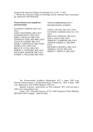 Journal of the American College of Cardiology Vol. 33, No. 7, 1999
© 1999 by the American College of Cardiology and the American Heart Association,
Inc. ISSN 0735-1097/99/$20.00


Члены Комитета по выработке              Члены информационно –
рекомендаций:                            методического отдела :
RAYMOND J. GIBBONS, MD, FACC,
                                         JAMES L. RITCHIE, MD, FACC, Chair
Chair
                                         RAYMOND J. GIBBONS, MD, FACC, Vice
KANU CHATTERJEE, MB, FACC
                                         Chair
JENNIFER DALEY, MD, FACP
                                         MELVIN D. CHEITLIN, MD, FACC
JOHN S. DOUGLAS, MD, FACC
                                         KIM A. EAGLE, MD, FACC
STEPHAN D. FIHN, MD, MPH, FACP
                                         TIMOTHY J. GARDNER, MD, FACC
JULIUS M. GARDIN, MD, FACC
                                         ARTHUR GARSON, JR, MD, MPH,
MARK A. GRUNWALD, MD, FAAFP
                                         FACC
DANIEL LEVY, MD, FACC
                                         RICHARD O. RUSSELL, MD, FACC
BRUCE W. LYTLE, MD, FACC
                                         THOMAS J. RYAN, MD, FACC
ROBERT A. O’ROURKE, MD, FACC
                                         SIDNEY C. SMITH, JR, MD, FACC
WILLIAM P. SCHAFER, MD, FACC
SANKEY V. WILLIAMS, MD, FACP




       Эти Рекомендации одобрены Правлением АСС в марте 1999 года,
Научно-совещательным и Координационным Комитетом АНА в марте 1999
года, Правлением ACP-ASIM в феврале 1999 года.
       Данный документ представлен на Web странице АСС (www.acc.org) и
АНА (www.americanheart.org).
       Адрес: АСС, Education Services, at 9111 Old Georgetown Road, Bethesda,
MD 20814-1699. Телефон: 1-800-253-4636
 