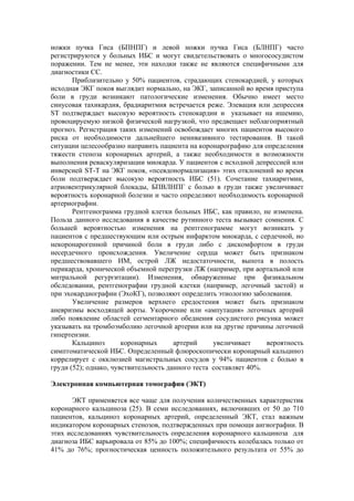 ножки пучка Гиса (БПНПГ) и левой ножки пучка Гиса (БЛНПГ) часто
регистрируются у больных ИБС и могут свидетельствовать о многососудистом
поражении. Тем не менее, эти находки также не являются специфичными для
диагностики СС.
       Приблизительно у 50% пациентов, страдающих стенокардией, у которых
исходная ЭКГ покоя выглядит нормально, на ЭКГ, записанной во время приступа
боли в груди возникают патологические изменения. Обычно имеет место
синусовая тахикардия, брадиаритмия встречается реже. Элевация или депрессия
SТ подтверждает высокую вероятность стенокардии и указывает на ишемию,
провоцируемую низкой физической нагрузкой, что предвещает неблагоприятный
прогноз. Регистрация таких изменений освобождает многих пациентов высокого
риска от необходимости дальнейшего неинвазивного тестирования. В такой
ситуации целесообразно направить пациента на коронарографию для определения
тяжести стеноза коронарных артерий, а также необходимости и возможности
выполнения реваскуляризации миокарда. У пациентов с исходной депрессией или
инверсией ST-T на ЭКГ покоя, «псевдонормализация» этих отклонений во время
боли подтверждает высокую вероятность ИБС (51). Сочетание тахиаритмии,
атриовентрикулярной блокады, БПВЛНПГ с болью в груди также увеличивает
вероятность коронарной болезни и часто определяют необходимость коронарной
артериографии.
       Рентгенограмма грудной клетки больных ИБС, как правило, не изменена.
Польза данного исследования в качестве рутинного теста вызывает сомнения. С
большей вероятностью изменения на рентгенограмме могут возникать у
пациентов с предшествующим или острым инфарктом миокарда, с сердечной, но
некоронарогенной причиной боли в груди либо с дискомфортом в груди
несердечного происхождения. Увеличение сердца может быть признаком
предшествовавшего ИМ, острой ЛЖ недостаточности, выпота в полость
перикарда, хронической объемной перегрузки ЛЖ (например, при аортальной или
митральной регургитации). Изменения, обнаруженные при физикальном
обследовании, рентгенографии грудной клетки (например, легочный застой) и
при эхокардиографии (ЭхоКГ), позволяют определить этиологию заболевания.
       Увеличение размеров верхнего средостения может быть признаком
аневризмы восходящей аорты. Укорочение или «ампутация» легочных артерий
либо появление областей сегментарного обеднения сосудистого рисунка может
указывать на тромбоэмболию легочной артерии или на другие причины легочной
гипертензии.
       Кальциноз       коронарных      артерий     увеличивает     вероятность
симптоматической ИБС. Определенный флюроскопически коронарный кальциноз
коррелирует с окклюзией магистральных сосудов у 94% пациентов с болью в
груди (52); однако, чувствительность данного теста составляет 40%.

Электронная компьютерная томография (ЭКТ)

      ЭКТ применяется все чаще для получения количественных характеристик
коронарного кальциноза (25). В семи исследованиях, включивших от 50 до 710
пациентов, кальциноз коронарных артерий, определенный ЭКТ, стал важным
индикатором коронарных стенозов, подтвержденных при помощи ангиографии. В
этих исследованиях чувствительность определения коронарного кальциноза для
диагноза ИБС варьировала от 85% до 100%; специфичность колебалась только от
41% до 76%; прогностическая ценность положительного результата от 55% до
 