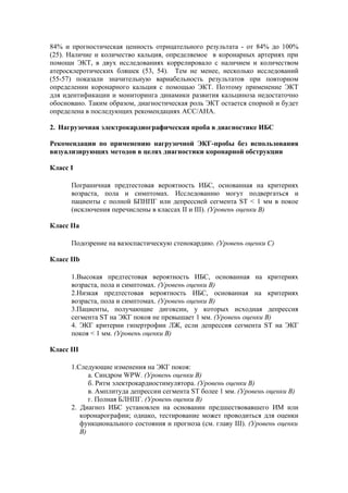 84% и прогностическая ценность отрицательного результата - от 84% до 100%
(25). Наличие и количество кальция, определяемое в коронарных артериях при
помощи ЭКТ, в двух исследованиях коррелировало с наличием и количеством
атеросклеротических бляшек (53, 54). Тем не менее, несколько исследований
(55-57) показали значительную вариабельность результатов при повторном
определении коронарного кальция с помощью ЭКТ. Поэтому применение ЭКТ
для идентификации и мониторинга динамики развития кальциноза недостаточно
обосновано. Таким образом, диагностическая роль ЭКТ остается спорной и будет
определена в последующих рекомендациях АСС/АНА.

2. Нагрузочная электрокардиографическая проба в диагностике ИБС

Рекомендации по применению нагрузочной ЭКГ-пробы без использования
визуализирующих методов в целях диагностики коронарной обструкции

Класс I

      Пограничная предтестовая вероятность ИБС, основанная на критериях
      возраста, пола и симптомах. Исследованию могут подвергаться и
      пациенты с полной БПНПГ или депрессией сегмента ST < 1 мм в покое
      (исключения перечислены в классах II и III). (Уровень оценки В)

Класс IIa

      Подозрение на вазоспастическую стенокардию. (Уровень оценки С)

Класс IIb

      1.Высокая предтестовая вероятность ИБС, основанная на критериях
      возраста, пола и симптомах. (Уровень оценки В)
      2.Низкая предтестовая вероятность ИБС, основанная на критериях
      возраста, пола и симптомах. (Уровень оценки В)
      3.Пациенты, получающие дигоксин, у которых исходная депрессия
      сегмента ST на ЭКГ покоя не превышает 1 мм. (Уровень оценки В)
      4. ЭКГ критерии гипертрофии ЛЖ, если депрессия сегмента ST на ЭКГ
      покоя < 1 мм. (Уровень оценки В)

Класс III

      1.Следующие изменения на ЭКГ покоя:
            а. Синдром WPW. (Уровень оценки В)
            б. Ритм электрокардиостимулятора. (Уровень оценки В)
            в. Амплитуда депрессии сегмента ST более 1 мм. (Уровень оценки В)
            г. Полная БЛНПГ. (Уровень оценки В)
      2. Диагноз ИБС установлен на основании предшествовавшего ИМ или
         коронарографии; однако, тестирование может проводиться для оценки
         функционального состояния и прогноза (см. главу III). (Уровень оценки
         В)
 