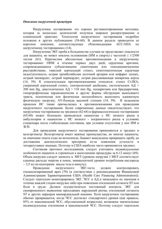 Описание нагрузочной процедуры

       Нагрузочное тестирование это хорошо регламентированная методика,
которая за несколько десятилетий получила широкое распространение в
клинической практике. Технология нагрузочного тестирования подробно
изложена в других публикациях (58-60). В данном разделе приводится ее
короткое описание, соответствующее «Рекомендациям АСС/АНА по
нагрузочному тестированию» (14).
       Нагрузочная ЭКГ-проба в большинстве случаев не представляет опасности
для пациента, но может повлечь осложнения (ИМ и смерть) с частотой ≤ 1/2500
тестов (61). Перечислим абсолютные противопоказания к нагрузочному
тестированию: ОИМ в течение первых двух дней, сердечные аритмии,
сопровождающиеся субъективными симптомами или гемодинамическими
расстройствами, тяжелый аортальный стеноз, симптоматическая сердечная
недостаточность, острая тромбоэмболия легочной артерии или инфаркт легких,
острый миокардит, острый перикардит, острая расслаивающая аневризма аорты
(14, 59). К относительным противопоказаниям относятся: стеноз СтЛКА,
умеренный аортальный стеноз, электролитный дисбаланс, систолическое АД >
200 mm Hg, диастолическое АД > 110 mm Hg, тахиаритмия или брадиаритмия,
гипертрофическая кардиомиопатия и другие формы обструкции выносящего
тракта, психическая или физическая неспособность выполнить адекватную
физическую нагрузку; AV-блокада высокой степени (14, 59). В недалеком
прошлом НС также причислялась к противопоказаниям для проведения
нагрузочного тестирования. Более современные данные свидетельствуют, что
нагрузочное тестирование на тредмиле (62-64) и фармакологическое тестирование
(65-68) может безопасно проводиться пациентам с НС низкого риска в
амбулатории и пациентам с НС низкого - пограничного риска в условиях
стационара после стабилизации состояния, при условии отсутствия у них ИМ и
ЗСН.
       Для проведения нагрузочного тестирования применяются и тредмил и
велоэргометр. Велоэргометр имеет важные преимущества, но многие пациенты,
не имеющие опыта езды на велосипеде, бывают вынуждены прекращать пробу до
достижения диагностических критериев из-за появления усталости в
четырехглавых мышцах. Поэтому в США наиболее часто применяется тредмил.
       Составляя протокол исследования, следует учитывать индивидуальные
особенности пациента и стремиться к выполнению процедуры за 6-12 минут (69).
Объем нагрузки следует записать в МЕТ (уровень нагрузки 1 МЕТ соответствует
единице расхода энергии в покое, эквивалентной уровню потребления кислорода
~ 3,5 мл на килограмм массы тела в минуту).
       Проведение     нагрузочного    ЭКГ-теста     должен    контролировать
специализированный врач (70) (в соответствии с рекомендациями Финансовой
Администрации Здравоохранения США (Health Care Financing Administration)).
Следует тщательно мониторировать ЭКГ, ЧСС и АД и записывать их значения в
течение каждой стадии нагрузки либо при появлении отклонений сегмента ST или
боли в груди. Должен осуществляться постоянный контроль ЭКГ для
своевременного выявления преходящих нарушений ритма, отклонений сегмента
SТ и других маркеров миокардиальной ишемии. Хотя нагрузочное тестирование
обычно прекращается, когда ЧСС достигает стандартного уровня (как правило,
85% от максимальной ЧСС, обусловленной возрастом), возможны значительные
индивидуальные отклонения в максимальной ЧСС. Поэтому следует тщательно
 