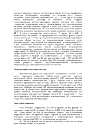 оценивать состояние пациента для выявления других критериев прекращения
процедуры. Абсолютными показаниями для остановки теста являются
следующие: резкое снижение систолического АД > 10 mm Hg от исходного
уровня,   возникающее      несмотря    на    увеличение   объема     нагрузки,
сопровождающееся другими признаками ишемии; умеренная или тяжелая
стенокардия; возрастающая атаксия, головокружение или предсинкопальное
состояние; признаки снижения перфузии - цианоз или бледность; технические
трудности при мониторировании ЭКГ или систолического АД; желание пациента
прекратить процедуру; устойчивая желудочковая тахикардия; элевация сегмента
ST ≥ 1 мм в отведениях без диагностических Q (кроме V1 и aVR). К
относительным показаниям для прекращения теста относятся: резкое падение
систолического АД > 10 mm Hg от исходного уровня, возникающее несмотря на
увеличение объема нагрузки, не сопровождающееся появлением других
признаков ишемии; горизонтальное или косонисходящее смещение сегмента ST >
2 мм; значительное изменение оси сердца; нарушения ритма: политопная
желудочковая     экстрасистолия,   триплет    желудочковой    экстрасистолии,
суправентрикулярная тахикардия, блокада сердца или брадиаритмии, блокада
ножки пучка Гиса (БНПГ) или нарушение внутрижелудочковой проводимости,
которое нельзя отличить от ЖТ; субъективные симптомы: усталость, одышка,
хрипы, судороги в мышцах ног, возрастающая боль в груди; повышение
систолического АД > 250 mm Hg или диастолического АД > 115 mm Hg (59).
Оценка восприятия нагрузки по шкале Borg (71) позволяет объективизировать
степень    усталости    пациента,    «усталость-ограниченное»    тестирование
предназначено для оценки функциональной способности.

Интерпретация нагрузочного теста

       Интерпретация результата нагрузочного тестирования включает в себя
оценку нескольких параметров: субъективных симптомов, мощности
выполненной работы, гемодинамических реакций и ЭКГ признаков. Важным
симптомом является ангинальная боль в груди, особенно, если ее появление
приводит к прекращению теста. К числу серьезных признаков также относится
достигнутая мощность выполненной работы, реакция систолического АД и ЧСС
на нагрузку. Наиболее значимыми ЭКГ находками являются депрессия и элевация
сегмента ST. В соответствии с традиционным определением, нагрузочный тест
должен считаться положительным при появлении горизонтальной или
косонисходящей депрессии или элевации сегмента ST с амплитудой ≥ 1 мм,
локализующейся в ≥ 60-80 миллисекунд от конца комплекса QRS, в течение или
вскоре после прекращения нагрузки (14).

Цена и эффективность

       Если стоимость нагрузочной ЭКГ-пробы принять за 1,0, расходы на
проведение стресс-ЭхоКГ составляют 2,0, стресс-ОЭКТ ≥ 5,0, а коронарографии ≥
20,0. Однако общие расходы на обследование пациента при использовании
нагрузочного теста на тредмиле могут возрасти за счет необходимости в
проведении дополнительного тестирования и интервенционных методов,
поскольку нагрузочный ЭКГ-тест является менее достоверным.
       В США нагрузочный тест на тредмиле выполняется часто, но несколько
реже, чем стресс-ОЭКТ исследование.
 
