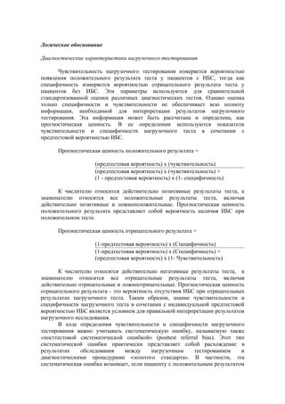 Логическое обоснование

Диагностические характеристики нагрузочного тестирования

      Чувствительность нагрузочного тестирования измеряется вероятностью
появления положительного результата теста у пациентов с ИБС, тогда как
специфичность измеряется вероятностью отрицательного результата теста у
пациентов без ИБС. Эти параметры используются для сравнительной
стандартизованной оценки различных диагностических тестов. Однако оценка
только специфичности и чувствительности не обеспечивает всю полноту
информации, необходимой для интерпретации результатов нагрузочного
тестирования. Эта информация может быть рассчитана и определена, как
прогностическая ценность. В ее определении используются показатели
чувствительности и специфичности нагрузочного теста в сочетании с
предтестовой вероятностью ИБС.

      Прогностическая ценность положительного результата =

                    (предтестовая вероятность) х (чувствительность)
                    (предтестовая вероятность) х (чувствительность) +
                    (1 - предтестовая вероятность) х (1- специфичность)

      К числителю относится действительно позитивные результаты теста, к
знаменателю относится все положительные результаты теста, включая
действительно позитивные и ложноположительные. Прогностическая ценность
положительного результата представляет собой вероятность наличия ИБС при
положительном тесте.

      Прогностическая ценность отрицательного результата =

                    (1-предтестовая вероятность) х (Специфичность)
                    (1-предтестовая вероятность) х (Специфичность) +
                    (предтестовая вероятность) х (1- Чувствительность)

      К числителю относятся действительно негативные результаты теста, к
знаменателю относится все отрицательные результаты теста, включая
действительно отрицательные и ложноотрицательные. Прогностическая ценность
отрицательного результата - это вероятность отсутствия ИБС при отрицательных
результатах нагрузочного теста. Таким образом, знание чувствительности и
специфичности нагрузочного теста в сочетании с индивидуальной предтестовой
вероятностью ИБС является условием для правильной интерпретации результатов
нагрузочного исследования.
      В ходе определения чувствительности и специфичности нагрузочного
тестирования важно учитывать систематическую ошибку, называемую также
«посттестовой систематической ошибкой» (posttest referral bias). Этот тип
систематической ошибки практически представляет собой расхождение в
результатах    обследования      между     нагрузочным    тестированием    и
диагностическими процедурами «золотого стандарта». В частности, эта
систематическая ошибка возникает, если пациенту с положительным результатом
 
