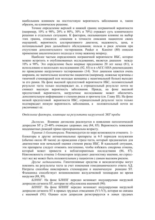 наибольшим влиянием на посттестовую вероятность заболевания и, таким
образом, на клиническое решение.
       Точное определение верхней и нижней границ пограничной вероятности
(например, 10% и 90%, 20% и 80%, 30% и 70%) отражает суть клинического
решения в отдельных ситуациях. К факторам, оказывающим влияние на выбор
этих границ, относятся: сомнения в точности описания пациентом своих
ощущений; вероятность альтернативного диагноза; надежность, цена, и
потенциальный риск дальнейшего обследования; польза и риск лечения при
отсутствии дополнительного тестирования. Pauker и Kassirer (80) описали
применение аналитического подхода к этому важному вопросу.
       Наиболее частым определением пограничной вероятности ИБС, которое
можно встретить в опубликованных исследованиях, является диапазон между
10% и 90%. Это определение было впервые предложено 20 лет назад (81), и
использовано в нескольких исследованиях (82, 83) и в «АСС/АНА рекомендациях
по проведению нагрузочного тестирования» (14). Этот диапазон кажется очень
широким, но значительное количество пациентов (например, пожилые мужчины с
типичной стенокардией или молодые женщины с неангинальной болью) выходят
за его рамки. На фоне высокой предтестовой вероятности ИБС, положительный
результат теста только подтверждает ее, а отрицательный результат почти не
снижает высокую вероятность заболевания. Правда, на фоне высокой
предтестовой вероятности, нагрузочное исследование может обеспечить
дополнительную информацию о степени риска и прогнозе (см. Главу III). На фоне
низкой предтестовой вероятности ИБС, отрицательный результат теста только
подтверждает низкую вероятность заболевания, а положительный почти не
увеличивает ее.

Отдельные факторы, влияющие на результаты нагрузочной ЭКГ-пробы

       Дигоксин. Влияние дигоксина реализуется в появлении патологической
депрессии ST у 25-40% очевидно здоровых лиц (84, 85). Вероятность появления
неадекватных реакций прямо пропорциональна возрасту.
       Терапия ß-блокаторами. Рекомендуется по мере возможности отменить ß-
блокаторы и другие антиангинальные препараты за 4-5 периодов полужизни
(обычно около 48 часов) до проведения стресс-теста, который предназначен для
диагностики или начальной оценки степени риска ИБС. В идеальной ситуации,
эти препараты следует отменять постепенно, чтобы избежать синдрома отмены,
который может привести к неблагоприятным последствиям (86, 87).
Невозможность отмены ß-блокаторов затрудняет диагностику ишемии, но стресс-
тест все же может быть положительным у пациентов с самым высоким риском.
       Другие медикаменты. Гипотензивные средства и вазодилататоры могут
повлиять на результаты теста за счет изменения гемодинамического ответа АД.
Нитраты способны нивелировать стенокардию и ишемическую реакцию ST.
Флекаинид способствует возникновению желудочковой тахикардии во время
нагрузки (88, 89).
       БЛНПГ. На фоне БЛНПГ нередко возникает индуцируемая нагрузкой
депрессия сегмента ST, которая не обусловлена ишемией (90).
       БПНПГ. На фоне БПНПГ нередко возникает индуцируемая нагрузкой
депрессия сегмента ST в правых грудных отведениях (V1-V3), которая не связана
с ишемией (91). Однако если депрессия регистрируется в левых грудных
 
