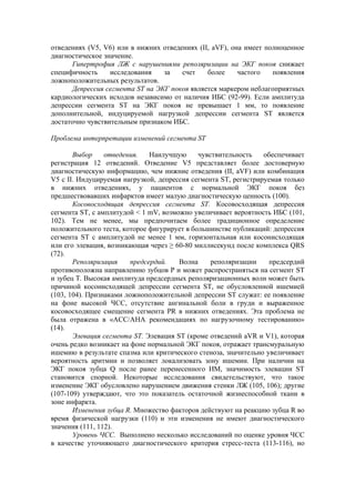 отведениях (V5, V6) или в нижних отведениях (II, аVF), она имеет полноценное
диагностическое значение.
      Гипертрофия ЛЖ с нарушениями реполяризации на ЭКГ покоя снижает
специфичность     исследования   за    счет    более     частого   появления
ложноположительных результатов.
      Депрессия сегмента ST на ЭКГ покоя является маркером неблагоприятных
кардиологических исходов независимо от наличия ИБС (92-99). Если амплитуда
депрессии сегмента ST на ЭКГ покоя не превышает 1 мм, то появление
дополнительной, индуцируемой нагрузкой депрессии сегмента ST является
достаточно чувствительным признаком ИБС.

Проблема интерпретации изменений сегмента ST

       Выбор     отведения.    Наилучшую     чувствительность    обеспечивает
регистрация 12 отведений. Отведение V5 представляет более достоверную
диагностическую информацию, чем нижние отведения (II, аVF) или комбинация
V5 c II. Индуцируемая нагрузкой, депрессия сегмента ST, регистрируемая только
в нижних отведениях, у пациентов с нормальной ЭКГ покоя без
предшествовавших инфарктов имеет малую диагностическую ценность (100).
       Косовосходящая депрессия сегмента ST. Косовосходящая депрессия
сегмента ST, с амплитудой < 1 mV, возможно увеличивает вероятность ИБС (101,
102). Тем не менее, мы предпочитаем более традиционное определение
положительного теста, которое фигурирует в большинстве публикаций: депрессия
сегмента ST с амплитудой не менее 1 мм, горизонтальная или косонисходящая
или его элевация, возникающая через ≥ 60-80 миллисекунд после комплекса QRS
(72).
       Реполяризация     предсердий.   Волна     реполяризации     предсердий
противоположна направлению зубцов Р и может распространяться на сегмент ST
и зубец Т. Высокая амплитуда предсердных реполяризационных волн может быть
причиной косонисходящей депрессии сегмента ST, не обусловленной ишемией
(103, 104). Признаками ложноположительной депрессии ST служат: ее появление
на фоне высокой ЧСС, отсутствие ангинальной боли в груди и выраженное
косовосходящее смещение сегмента PR в нижних отведениях. Эта проблема не
была отражена в «АСС/АНА рекомендациях по нагрузочному тестированию»
(14).
       Элевация сегмента ST. Элевация ST (кроме отведений aVR и V1), которая
очень редко возникает на фоне нормальной ЭКГ покоя, отражает трансмуральную
ишемию в результате спазма или критического стеноза, значительно увеличивает
вероятность аритмии и позволяет локализовать зону ишемии. При наличии на
ЭКГ покоя зубца Q после ранее перенесенного ИМ, значимость элевации ST
становится спорной. Некоторые исследования свидетельствуют, что такое
изменение ЭКГ обусловлено нарушением движения стенки ЛЖ (105, 106); другие
(107-109) утверждают, что это показатель остаточной жизнеспособной ткани в
зоне инфаркта.
       Изменения зубца R. Множество факторов действуют на реакцию зубца R во
время физической нагрузки (110) и эти изменения не имеют диагностического
значения (111, 112).
       Уровень ЧСС. Выполнено несколько исследований по оценке уровня ЧСС
в качестве уточняющего диагностического критерия стресс-теста (113-116), но
 