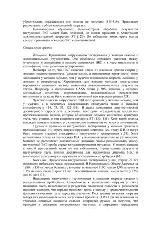 убедительных доказательств его пользы не получено (115-119). Правильнее
рассматривать объем выполненной нагрузки.
      Компьютерная обработка. Компьютерная обработка результатов
нагрузочной ЭКГ может быть полезной, но иногда приводит к регистрации
ложноположительной депрессии ST (120). Во избежание этого, врачу всегда
следует сравнивать исходную ЭКГ с компьютерной.

Специальные группы

       Женщины. Применение нагрузочного тестирования у женщин связано с
дополнительными трудностями. Эти проблемы отражают различия между
мужчинами и женщинами в распространенности ИБС и в чувствительности и
специфичности нагрузочного тестирования.
       Несмотря на то, что ИБС является одной из основных причин смерти у
женщин, распространенность (следовательно, и предтестовая вероятность) этого
заболевания у женщин меньше, чем у мужчин одинакового возраста, особенно у
женщин в пременопаузе. Характерная для женщин меньшая предтестовая
вероятность повышает частоту появления ложноположительных результатов
тестов. Например, в исследовании CASS почти у 50% женщин, у которых
ангинальные симптомы сопровождались положительными результатами
нагрузочного теста, не было выявлено изменений при коронарографии (121).
       Чувствительность нагрузочного ЭКГ-тестирования у женщин меньше, чем
у мужчин, а в некоторых исследованиях обнаружена также и меньшая
специфичность (14, 73, 83, 122-131). В целях повышения диагностической
достоверности стресс-теста у женщин, некоторые исследователи предлагают
предсказывающие модели, которые объединяют большее количество критериев
теста, чем степень и тип смещения сегмента ST (130, 131). Хотя такой подход
выглядит привлекательным, его клиническое применение остается ограниченным.
       Трудности применения нагрузочного тестирования у женщин привели к
предположению, что стресс-визуализирующие методики (см. главу II.В.4) могут
быть предпочтительнее стандартного нагрузочного тестирования (129). Хотя
оптимальная стратегия диагностики ИБС у женщин окончательно не установлена,
Комитет не располагает достаточными данными, чтобы рекомендовать замену
нагрузочной ЭКГ-пробы стресс-визуализирующими методами. У многих женщин
с низкой предтестовой вероятностью заболевания, отрицательные результаты
нагрузочного теста вполне достаточны для исключения диагноза ИБС и
выполнение стресс-визуализирующего исследования не требуется (83).
       Пожилые. Применению нагрузочного тестирования у лиц старше 70 лет
посвящено небольшое число исследований. В Национальном Обзоре Здоровья за
1989 г. (136) из числа больных с впервые выявленной ИБС только 1,9% мужчин и
1,5% женщин были старше 75 лет. Беcсимптомная ишемия имела место у 15%
лиц 80 лет (137).
       Выполнение нагрузочного тестирования в пожилом возрасте связано с
определенными проблемами. Способность к выполнению нагрузки у таких
пациентов часто недостаточна в результате мышечной слабости и физической
несостоятельности, что нередко приводит врача к выводу о предпочтительности
фармакологического теста перед нагрузочным. Риск травмы во время нагрузки
вынуждает использовать менее энергичный протокол (138). При обследовании на
тредмиле пожилые пациенты сильнее опираются руками на поручни, что
приводит к снижению интенсивности нагрузки, и затрудняет определение
 