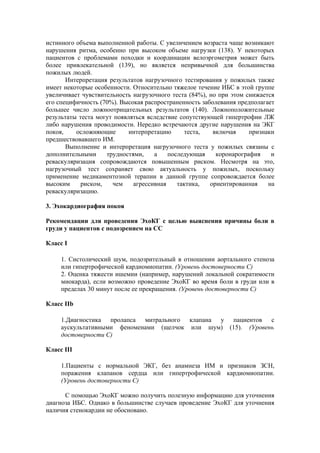 истинного объема выполненной работы. С увеличением возраста чаще возникают
нарушения ритма, особенно при высоком объеме нагрузки (138). У некоторых
пациентов с проблемами походки и координации велоэргометрия может быть
более привлекательной (139), но является непривычной для большинства
пожилых людей.
       Интерпретация результатов нагрузочного тестирования у пожилых также
имеет некоторые особенности. Относительно тяжелое течение ИБС в этой группе
увеличивает чувствительность нагрузочного теста (84%), но при этом снижается
его специфичность (70%). Высокая распространенность заболевания предполагает
большее число ложноотрицательных результатов (140). Ложноположительные
результаты теста могут появляться вследствие сопутствующей гипертрофии ЛЖ
либо нарушения проводимости. Нередко встречаются другие нарушения на ЭКГ
покоя,    осложняющие       интерпретацию      теста,   включая     признаки
предшествовавшего ИМ.
       Выполнение и интерпретация нагрузочного теста у пожилых связаны с
дополнительными     трудностями,    а    последующая     коронарография    и
реваскуляризация сопровождаются повышенным риском. Несмотря на это,
нагрузочный тест сохраняет свою актуальность у пожилых, поскольку
применение медикаментозной терапии в данной группе сопровождается более
высоким     риском,   чем    агрессивная    тактика,   ориентированная    на
реваскуляризацию.

3. Эхокардиография покоя

Рекомендации для проведения ЭхоКГ с целью выяснения причины боли в
груди у пациентов с подозрением на СС

Класс I

     1. Систолический шум, подозрительный в отношении аортального стеноза
     или гипертрофической кардиомиопатии. (Уровень достоверности С)
     2. Оценка тяжести ишемии (например, нарушений локальной сократимости
     миокарда), если возможно проведение ЭхоКГ во время боли в груди или в
     пределах 30 минут после ее прекращения. (Уровень достоверности C)

Класс IIb

     1.Диагностика пролапса митрального клапана у пациентов с
     аускультативными феноменами (щелчок или шум) (15). (Уровень
     достоверности С)

Класс III

     1.Пациенты с нормальной ЭКГ, без анамнеза ИМ и признаков ЗСН,
     поражения клапанов сердца или гипертрофической кардиомиопатии.
     (Уровень достоверности С)

      С помощью ЭхоКГ можно получить полезную информацию для уточнения
диагноза ИБС. Однако в большинстве случаев проведение ЭхоКГ для уточнения
наличия стенокардии не обосновано.
 
