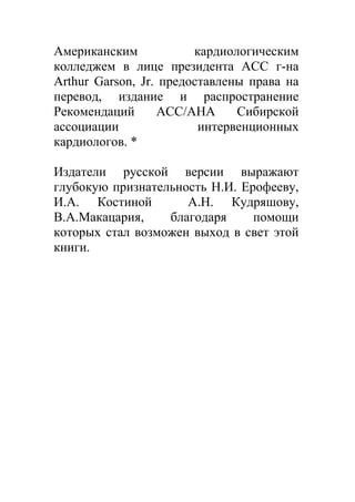 Американским            кардиологическим
колледжем в лице президента АСС г-на
Arthur Garson, Jr. предоставлены права на
перевод, издание и распространение
Рекомендаций      АСС/АНА      Сибирской
ассоциации               интервенционных
кардиологов. *

Издатели русской версии выражают
глубокую признательность Н.И. Ерофееву,
И.А. Костиной        А.Н. Кудряшову,
В.А.Макацария,    благодаря     помощи
которых стал возможен выход в свет этой
книги.
 