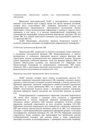 Ультразвуковая   диагностика    неясных   или   сопутствующих     сердечных
заболеваний

       Проведение трансторакальной ЭхоКГ и допплеровского исследования
показано, если выявлен шум в работе сердца или другие признаки состояний,
которые могут сопутствовать ИБС, например, аортального стеноза или
гипертрофической кардиомиопатии. Допплеровское исследование обычно
обеспечивает точную количественную информацию о наличии и тяжести такого
поражения, в том числе: 1) о наличии концентрической гипертрофии или
асимметричной гипертрофии межжелудочковой перегородки, верхушки ЛЖ или
стенки ЛЖ; 2) о степени аортального клапанного или подклапанного градиента;
3) о функции ЛЖ (13).
       ЭхоКГ обеспечивает диагностику пролапса митрального клапана и
позволяет определить показания для профилактики инфекционного эндокардита.

Глобальная систолическая функция ЛЖ

       Хроническая ИБС, независимо от наличия стенокардии, может приводить
к ухудшению систолической функции ЛЖ. Распространенность и тяжесть
региональных и глобальных нарушений является важным фактором при
определении тактики медикаментозной или хирургической помощи. Рутинная
оценка параметров глобальной функции, таких как фракция выброса (ФВ), не
является обязательным условием для диагностики СС. Например, если
предполагаемая стенокардия не сопровождается изменениями ЭКГ покоя,
анамнезом ИМ и симптомами сердечной недостаточности, назначение ЭхоКГ и
радионуклидного исследования не показано (141, 142).

Нарушение локальной сократимости левого желудочка

       ЭхоКГ находки, которые могут помочь установлению диагноза СС,
включают нарушение локальной сократимости ЛЖ, например: гипокинез, акинез,
дискинез и недостаточное утолщение сегмента миокарда в течение систолы (13).
Причиной нарушения локальной сократимости межжелудочковой перегородки
может быть не только хроническая ИБС, но и другие состояния, такие как
БЛНПГ, искусственный водитель ритма с внутрижелудочковым электродом,
объемная перегрузка правого желудочка или последствия операции на сердце
(13).
       Распространенность и выраженность нарушения локальной сократимости
ЛЖ может быть описана с помощью учета сегментов с нарушенной
сократимостью и степени нарушения движения миокардиальной стенки
(гипокинез, акинез, дискинез) либо методом суммарного подсчета степени
нарушения локальной сократимости во всех сегментах миокарда (143-146).
Нарушения локальной сократимости часто выявляются у пациентов, перенесших
ИМ, при наличии диагностически значимого зубца Q на ЭКГ. Его локализация
совпадает с зоной кровоснабжения пораженной коронарной артерии и участками
постинфарктных изменений миокарда (143, 144, 147-154). Нарушение локальной
сократимости может возникать при транзиторной или хронической ишемии
(гибернированный миокард), при наличии рубца, а также сопровождает
некоторые состояния, не ассоциирующиеся с коронарной патологией, например,
 
