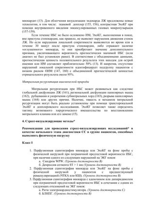 миокардит (13). Для облегчения визуализации эндокарда ЛЖ предложены новые
технологии, в том числе: тканевой допплер (155, 156), контрастная ЭхоКГ при
помощи внутривенного введения энкапсулированных газовых микропузырьков
(157-159).
       Если течение ИБС не было осложнено ИМ, ЭхоКГ, выполненная в покое,
вне приступа стенокардии, как правило, не выявляет нарушения движения стенок
ЛЖ. Но если нарушения локальной сократимости выявляются во время или в
течение 30 минут после приступа стенокардии, либо отражают наличие
«оглушенного» миокарда, то они приобретают значение дополнительного
признака, увеличивающего вероятность прогностически значимой ИБС (если
диагноз не был установлен ранее). В соответствии с объединенными данными,
прогностическая ценность положительного результата этих находок для острой
ишемии или ИМ составляет приблизительно 50% (13). И напротив, отсутствие
нарушений локальной сократимости идентифицирует подгруппу пациентов с
низким риском ОИМ (147, 160) с объединенной прогностической ценностью
отрицательного результата около 95%.

Митральная регургитация ишемической природы

       Митральная регургитация при ИБС может развиваться как следствие
глобальной дисфункции ЛЖ (161), региональной дисфункции папилярных мышц
(162), рубцевания и укорочения субмитральных хорд (163), разрыва папиллярных
мышц (164) или других причин. Наличие, тяжесть и механизм митральной
регургитации могут быть реально установлены при помощи трансторокальной
ЭхоКГ и допплеровского исследования. ЭхоКГ позволяет также определить
тактику возможного хирургического вмешательства по восстановлению
митрального клапана или его замене (15).

4. Стресс-визуализирующие методы*

Рекомендации для проведения стресс-визуализирующих исследований* в
качестве начального этапа диагностики СС в группе пациентов, способных
выполнять физическую нагрузку

Класс I

     1. Перфузионная сцинтиграфия миокарда или ЭхоКГ на фоне пробы с
        физической нагрузкой при пограничной предтестовой вероятности ИБС,
        при наличии одного из следующих нарушений на ЭКГ покоя:
            а. Синдром WPW. (Уровень достоверности В)
            б. Депрессия сегмента ST > 1 мм (Уровень достоверности В)
     2. Перфузионная сцинтиграфия миокарда или ЭхоКГ на фоне пробы с
        физической      нагрузкой    у     пациентов    с    предшествующей
        реваскуляризацией (ЧТКА или КШ). (Уровень достоверности B)
     3. Перфузионная сцинтиграфия миокарда с аденозином или дипиридамолом
        при пограничной предтестовой вероятности ИБС в сочетании с одним из
        следующих отклонений на ЭКГ покоя:
            а. Ритм электрокардиостимулятора. (Уровень достоверности С)
            б. БЛНПГ. (Уровень достоверности В)
 