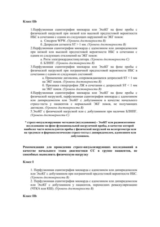 Класс IIb

    1.Перфузионная сцинтиграфия миокарда или ЭхоКГ на фоне пробы с
    физической нагрузкой при низкой или высокой предтестовой вероятности
    ИБС в сочетании с одним из следующих нарушений на ЭКГ покоя:
           а. Синдром WPW. (Уровень достоверности В)
           б. Депрессия сегмента ST > 1 мм. (Уровень достоверности В)
    2.Перфузионная сцинтиграфия миокарда с аденозином или дипиридомолом
    при низкой или высокой предтестовой вероятности ИБС в сочетании с
    одним из следующих отклонений на ЭКГ покоя:
           а. Ритм электрокардиостимулятора. (Уровень достоверности С)
           б. БЛНПГ. (Уровень достоверности В)
    3.Перфузионная сцинтиграфия миокарда или ЭхоКГ на фоне пробы с
    физической нагрузкой при пограничной предтестовой вероятности ИБС в
    сочетании с одним из следующих состояний:
            а. Применение дигоксина, сопровождающееся депрессией ST < 1 мм
            на ЭКГ покоя. (Уровень достоверности В)
            б. Признаки гипертрофии ЛЖ в сочетании с депрессией ST < 1 мм
            на ЭКГ покоя. (Уровень достоверности В)
    4.Перфузионная сцинтиграфия миокарда или ЭхоКГ на фоне пробы с
    физической нагрузкой, перфузионная сцинтиграфия миокарда с аденозином
    или дипиридомолом или ЭхоКГ с добутамином в качестве начального
    стресс-теста у пациентов с нормальной ЭКГ покоя, не получающих
    дигоксин. (Уровень достоверности В)
    5.ЭхоКГ с физической нагрузкой или с добутамином при наличии БЛНПГ.
    (Уровень достоверности С)

 * стресс-визуализирующие методики (исследования) - ЭхоКГ или радиоизотопное
  исследование на фоне функциональной нагрузочной пробы, в качестве которой
наиболее часто используются пробы с физической нагрузкой на велоэргометре или
на тредмиле и фармакологические стресс-тесты с дипиридамолом, аденозином или
                                добутамином.


Рекомендации для проведения стресс-визуализирующих исследований в
качестве начального этапа диагностики СС в группе пациентов, не
способных выполнять физическую нагрузку

Класс I

    1. Перфузионная сцинтиграфия миокарда с аденозином или дипиридомолом
    или ЭхоКГ с добутамином при пограничной предтестовой вероятности ИБС.
    (Уровень достоверности В)
    2. Перфузионная сцинтиграфия миокарда с аденозином или дипиридомолом
    или ЭхоКГ с добутамином у пациентов, перенесших реваскуляризацию
    (ЧТКА или КШ). (Уровень достоверности B)

Класс IIb
 