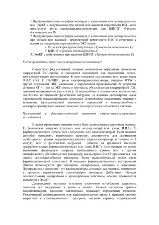 1.Перфузионная сцинтиграфия миокарда с аденозином или дипиридомолом
     или ЭхоКГ с добутамином при низкой или высокой вероятности ИБС, если
     отсутствует ритм электрокардиостимулятора или БЛНПГ. (Уровень
     достоверности В)
     2.Перфузионная сцинтиграфия миокарда с аденозином или дипиридомолом
     при низкой или высокой предтестовой вероятности ИБС в сочетании с
     одним из следующих нарушений на ЭКГ покоя:
               а. Ритм электрокардиостимулятора. (Уровень достоверности С)
               б. БЛНПГ. (Уровень достоверности В)
     3. ЭхоКГ с добутамином при наличии БЛНПГ. (Уровень достоверности С)

Когда проводить стресс-визуализирующее исследование?

        Существует ряд состояний, которые значительно затрудняют проведение
нагрузочной ЭКГ-пробы, и становятся показанием для выполнения стресс-
визуализирующего исследования. К ним относятся следующие: (см. также главу
II.В.3) (14): 1) ПБЛНПГ, ритм электрокардиостимулятора, синдром WPW и
другие отклонения ЭКГ, связанные с нарушением проводимости; 2) депрессия
сегмента ST > 1 мм на ЭКГ покоя, в том числе, обусловленная гипертрофией ЛЖ,
приемом медикаментов (дигиталис); 3) неспособность пациентов к выполнению
достаточно интенсивной физической нагрузки; 4) клиника стенокардии после
перенесенной реваскуляризации, поскольку установление локализации ишемии и
выяснение функциональной значимости поражений и жизнеспособности
миокарда приобретают важное значение для определения дальнейшей тактики.

Нагрузочный    и   фармакологический    варианты    стресс-визуализирующего
исследования

       В целях провокации ишемии могут быть использованы различные методы:
1) физическая нагрузка (тредмил или велоэргометр) (см. главу II.В.3), 2)
фармакологический стресс-тест (добутамин или вазодилататоры). Если пациент
способен выполнять физическую нагрузку, достаточную для достижения
необходимого уровня сердечно-сосудистого стресса (например, в течение 6-12
минут), тест с физической нагрузкой        (обычно на тредмиле) выглядит
предпочтительнее фармакологического (см. главу II.В.3). Если пациент не может
выполнить физическую нагрузку необходимого уровня или в других
специфических обстоятельствах (например, когда стресс-ЭхоКГ применяется для
оценки жизнеспособности миокарда), более целесообразным может стать
фармакологический стресс-тест. В методике фармакологического тестирования
обычно используются три препарата: дипиридамол, аденозин и добутамин.
Дипиридамол и аденозин - это вазодилататоры, которые, как правило, применяют
в процессе перфузионной сцинтиграфии миокарда. Добутамин, обладая
положительным инотропным и хронотропным действием, обычно применяется
совместно с ЭхоКГ.
       Дипиридамол вызывает угнетение клеточного потребления аденозина,
повышая его содержание в крови и тканях. Являясь активным прямым
вазодилататором, аденозин значительно повышает коронарный кровоток.
Увеличенный дипиридамолом или аденозином поток крови в меньшей степени
возрастает в стенозированных      артериях, создавая картину неоднородной
 