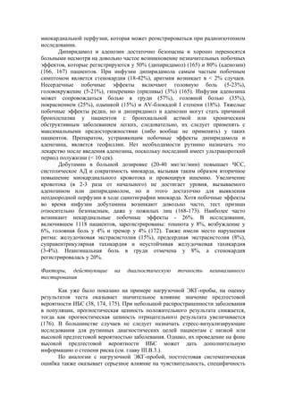 миокардиальной перфузии, которая может регистрироваться при радиоизотопном
исследовании.
       Дипиридамол и аденозин достаточно безопасны и хорошо переносятся
больными несмотря на довольно частое возникновение незначительных побочных
эффектов, которые регистрируются у 50% (дипиридамол) (165) и 80% (аденозин)
(166, 167) пациентов. При инфузии дипиридамола самым частым побочным
симптомом является стенокардия (18-42%), аритмия возникает в < 2% случаев.
Несердечные побочные эффекты включают головную боль (5-23%),
головокружение (5-21%), гиперемию (приливы) (3%) (165). Инфузия аденозина
может сопровождаться болью в груди (57%), головной болью (35%),
покраснением (25%), одышкой (15%) и AV-блокадой I степени (18%). Тяжелые
побочные эффекты редки, но и дипиридамол и аденозин могут стать причиной
бронхоспазма у пациентов с бронхиальной астмой или хроническим
обструктивным заболеванием легких, следовательно, их следует применять с
максимальными предосторожностями (либо вообще не применять) у таких
пациентов. Препаратом, устраняющим побочные эффекты дипиридамола и
аденозина, является теофиллин. Нет необходимости рутинно назначать это
лекарство после введения аденозина, поскольку последний имеет ультракороткий
период полужизни (< 10 сек).
       Добутамин в большой дозировке (20-40 мкг/кг/мин) повышает ЧСС,
систолическое АД и сократимость миокарда, вызывая таким образом вторичное
повышение миокардиального кровотока и провоцируя ишемию. Увеличение
кровотока (в 2-3 раза от начального) не достигает уровня, вызываемого
аденозином или дипиридамолом, но и этого достаточно для выявления
неоднородной перфузии в ходе сцинтиграфии миокарда. Хотя побочные эффекты
во время инфузии добутамина возникают довольно часто, тест признан
относительно безопасным, даже у пожилых лиц (168-173). Наиболее часто
возникают некардиальные побочные эффекты - 26%. В исследовании,
включившем 1118 пациентов, зарегистрированы: тошнота у 8%, возбуждение у
6%, головная боль у 4% и тремор у 4% (172). Также имели место нарушения
ритма: желудочковая экстрасистолия (15%), предсердная экстрасистолия (8%),
суправентрикулярная тахикардия и неустойчивая желудочковая тахикардия
(3-4%). Неангинальная боль в груди отмечена у 8%, а стенокардия
регистрировалась у 20%.

Факторы, действующие       на   диагностическую   точность    неинвазивного
тестирования

       Как уже было показано на примере нагрузочной ЭКГ-пробы, на оценку
результатов теста оказывает значительное влияние значение предтестовой
вероятности ИБС (38, 174, 175). При небольшой распространенности заболевания
в популяции, прогностическая ценность положительного результата снижается,
тогда как прогностическая ценность отрицательного результата увеличивается
(176). В большинстве случаев не следует назначать стресс-визуализирующие
исследования для рутинных диагностических целей пациентам с низкой или
высокой предтестовой вероятностью заболевания. Однако, их проведение на фоне
высокой предтестовой вероятности ИБС может дать дополнительную
информацию о степени риска (см. главу III.В.3.).
       По аналогии с нагрузочной ЭКГ-пробой, посттестовая систематическая
ошибка также оказывает серьезное влияние на чувствительность, специфичность
 
