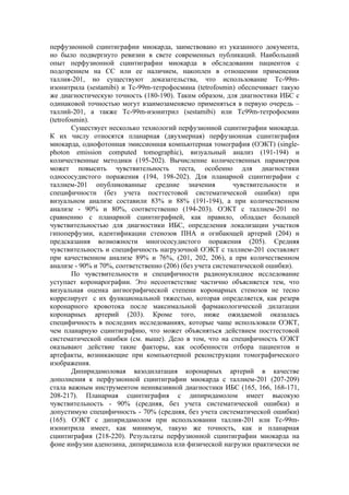 перфузионной сцинтиграфии миокарда, заимствовано из указанного документа,
но было подвергнуто ревизии в свете современных публикаций. Наибольший
опыт перфузионной сцинтиграфии миокарда в обследовании пациентов с
подозрением на СС или ее наличием, накоплен в отношении применения
таллия-201, но существуют доказательства, что использование Тс-99m-
изонитрила (sestamibi) и Тс-99m-тетрофосмина (tetrofosmin) обеспечивает такую
же диагностическую точность (180-190). Таким образом, для диагностики ИБС с
одинаковой точностью могут взаимозаменяемо применяться в первую очередь –
таллий-201, а также Tc-99m-изонитрил (sestamibi) или Tc99m-тетрофосмин
(tetrofosmin).
        Существует несколько технологий перфузионной сцинтиграфии миокарда.
К их числу относятся планарная (двухмерная) перфузионная сцинтиграфия
миокарда, однофотонная эмиссионная компьютерная томография (ОЭКТ) (single-
photon emission computed tomographic), визуальный анализ (191-194) и
количественные методики (195-202). Вычисление количественных параметров
может повысить чувствительность теста, особенно для диагностики
однососудистого поражения (194, 198-202). Для планарной сцинтиграфии с
таллием-201 опубликованные средние значения                чувствительности и
специфичности (без учета посттестовой систематической ошибки) при
визуальном анализе составили 83% и 88% (191-194), а при количественном
анализе - 90% и 80%, соответственно (194-203). ОЭКТ с таллием-201 по
сравнению с планарной сцинтиграфией, как правило, обладает большей
чувствительностью для диагностики ИБС, определения локализации участков
гипоперфузии, идентификации стенозов ПНА и огибающей артерий (204) и
предсказания возможности многососудистого поражения (205). Средняя
чувствительность и специфичность нагрузочной ОЭКТ с таллием-201 составляет
при качественном анализе 89% и 76%, (201, 202, 206), а при количественном
анализе - 90% и 70%, соответственно (206) (без учета систематической ошибки).
        По чувствительности и специфичности радионуклидное исследование
уступает коронарографии. Это несоответствие частично объясняется тем, что
визуальная оценка ангиографической степени коронарных стенозов не тесно
коррелирует с их функциональной тяжестью, которая определяется, как резерв
коронарного кровотока после максимальной фармакологической дилатации
коронарных артерий (203). Кроме того, ниже ожидаемой оказалась
специфичность в последних исследованиях, которые чаще использовали ОЭКТ,
чем планарную сцинтиграфию, что может объясняться действием посттестовой
систематической ошибки (см. выше). Дело в том, что на специфичность ОЭКТ
оказывают действие такие факторы, как особенности отбора пациентов и
артефакты, возникающие при компьютерной реконструкции томографического
изображения.
        Дипиридамоловая вазодилатация коронарных артерий в качестве
дополнения к перфузионной сцинтиграфии миокарда с таллием-201 (207-209)
стала важным инструментом неинвазивной диагностики ИБС (165, 166, 168-171,
208-217). Планарная сцинтиграфия с дипиридамолом имеет высокую
чувствительность - 90% (средняя, без учета систематической ошибки) и
допустимую специфичность - 70% (средняя, без учета систематической ошибки)
(165). ОЭКТ с дипиридамолом при использовании таллия-201 или Tc-99m-
изонитрила имеет, как минимум, такую же точность, как и планарная
сцинтиграфия (218-220). Результаты перфузионной сцинтиграфии миокарда на
фоне инфузии аденозина, дипиридамола или физической нагрузки практически не
 