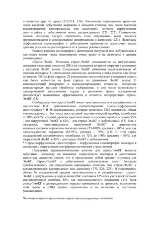 отличаются друг от друга (212-214, 216). Увеличение коронарного кровотока
после введения добутамина выражено в меньшей степени, чем после введения
вазодилататоров (дипиридамола или аденозина), поэтому перфузионная
сцинтиграфия с добутамином менее распространена (221, 222). Применение
данной методики следует ограничить теми ситуациями, когда имеются
противопоказания к использованию дипиридамола и аденозина (223). Поскольку
перфузионная сцинтиграфия с добутамином применяется достаточно редко,
принято решение не рассматривать ее в данных рекомендациях.
       Радионуклидная ангиография с физической нагрузкой или добутамином в
настоящее время также выполняется очень редко и не включена в данные
рекомендации.
       Стресс-ЭхоКГ. Методика стресс-ЭхоКГ основывается на визуализации
движения отдельных сементов ЛЖ и их утолщения во время нагрузки в сравнении
с исходной ЭхоКГ покоя. Следующие ЭхоКГ симптомы свидетельствуют об
ишемии миокарда: 1) уменьшение амплитуды движения стенки одного или более
сегментов ЛЖ на фоне стресса; 2) уменьшение систолического утолщения одного
или более сегментов на фоне стресса по сравнению ЭхоКГ покоя; 3)
компенсаторный гиперкинез в неишемизированных сегментах. Внедрение
компьютерных методов обработки изображения, в том числе возможности
одновременной визуализации сердца в различных фазах исследования
способствует повышению эффективности и точности интерпретации стресс-
ЭхоКГ (13).
       Сообщалось, что стресс-ЭхоКГ имеет чувствительность и специфичность в
диагностике ИБС, приблизительно соответствующие стресс-перфузионной
сцинтиграфии*. В 36 исследованиях, которые включили 3210 пациентов, общая
чувствительность без учета посттестовой систематической ошибки, колебалась
от 70% до 97%; средний уровень чувствительности составил приблизительно 85%
- для нагрузочной ЭхоКГ и 82% - для стресс-ЭхоКГ с добутамином (13). Как и
ожидалось,     чувствительность    нагрузочной    ЭхоКГ     в    диагностике
многососудистого поражения оказалась выше (73-100%, средняя ~ 90%), чем для
однососудистого поражения (63-93%, средняя ~ 79%) (13). В этой серии
исследований специфичность колебалась от 72% до 100% (средняя ~ 86%) для
нагрузочной ЭхоКГ и 85% - для стресс-ЭхоКГ с добутамином.
* Стресс-перфузионная сцинтиграфия – перфузионная сцинтиграфия миокарда в
сочетании с нагрузочным или фармакологическим стресс-тестом
       Идеальным фармакологическим агентом для стресс-ЭхоКГ является
добутамин, поскольку он повышает сократимость миокарда и увеличивает
амплитуду движения стенок, что и представляет собой предмет изучения для
ЭхоКГ. Стресс-ЭхоКГ с добутамином действительно имеет большую
чувствительность для определения коронарных стенозов, чем стресс-ЭхоКГ с
вазодилататорами (дипиридамол или аденозин) (170, 224, 225). В современном
обзоре 36 исследований средняя чувствительность и специфичность стресс-
ЭхоКГ с добутамином в определении ИБС составила 82% (без учета посттестовой
систематической ошибки), 86% для многососудистого поражения (13). Хотя
стресс-ЭхоКГ с дипиридамолом нередко применяется за границей, выполнение
этой пробы в США крайне ограниченно и не включено в настоящие
рекомендации.

Частные вопросы применения стресс-визуализирующих методов
 