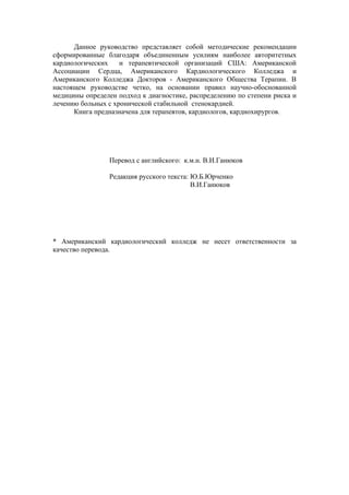 Данное руководство представляет собой методические рекомендации
сформированные благодаря объединенным усилиям наиболее авторитетных
кардиологических    и терапевтической организаций США: Американской
Ассоциации Сердца, Американского Кардиологического Колледжа и
Американского Колледжа Докторов - Американского Общества Терапии. В
настоящем руководстве четко, на основании правил научно-обоснованной
медицины определен подход к диагностике, распределению по степени риска и
лечению больных с хронической стабильной стенокардией.
      Книга предназначена для терапевтов, кардиологов, кардиохирургов.




                Перевод с английского: к.м.н. В.И.Ганюков

                Редакция русского текста: Ю.Б.Юрченко
                                          В.И.Ганюков




* Американский кардиологический колледж не несет ответственности за
качество перевода.
 