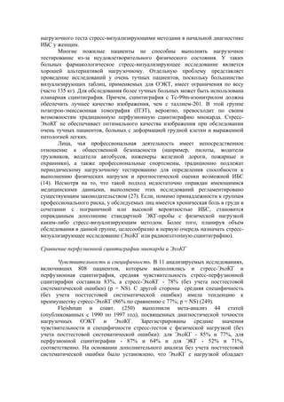 нагрузочного теста стресс-визуализирующими методами в начальной диагностике
ИБС у женщин.
       Многие пожилые пациенты не способны выполнять нагрузочное
тестирование из-за неудовлетворительного физического состояния. У таких
больных фармакологическое стресс-визуализирующее исследование является
хорошей альтернативой нагрузочному. Отдельную проблему представляет
проведение исследований у очень тучных пациентов, поскольку большинство
визуализирующих таблиц, применяемых для ОЭКТ, имеет ограничения по весу
(часто 135 кг). Для обследования более тучных больных может быть использована
планарная сцинтиграфия. Причем, сцинтиграфия с Тс-99m-изонитрилом должна
обеспечить лучшее качество изображения, чем с таллием-201. В этой группе
позитрон-эмиссионная томография (ПЭТ), вероятно, превосходит по своим
возможностям традиционную перфузионную сцинтиграфию миокарда. Стресс-
ЭхоКГ не обеспечивает оптимального качества изображения при обследовании
очень тучных пациентов, больных с деформацией грудной клетки и выраженной
патологией легких.
       Лица, чья профессиональная деятельность имеет непосредственное
отношение к общественной безопасности (например, пилоты, водители
грузовиков, водители автобусов, инженеры железной дороги, пожарные и
охранники), а также профессиональные спортсмены, традиционно подлежат
периодическому нагрузочному тестированию для определения способности к
выполнению физических нагрузок и прогностической оценки возможной ИБС
(14). Несмотря на то, что такой подход недостаточно оправдан имеющимися
медицинскими данными, выполнение этих исследований регламентировано
существующим законодательством (27). Если, помимо принадлежности к группам
профессионального риска, у обследуемых лиц имеется хроническая боль в груди в
сочетании с пограничной или высокой вероятностью ИБС, становится
оправданным дополнение стандартной ЭКГ-пробы с физической нагрузкой
каким-либо стресс-визуализирующим методом. Более того, планируя объем
обследования в данной группе, целесообразно в первую очередь назначать стресс-
визуализирующее исследование (ЭхоКГ или радиоизлтопную сцинтиграфию).

Сравнение перфузионной сцинтиграфии миокарда и ЭхоКГ

      Чувствительность и специфичность. В 11 анализируемых исследованиях,
включивших 808 пациентов, которым выполнялись и стресс-ЭхоКГ и
перфузионная сцинтиграфия, средняя чувствительность стресс-перфузионной
сцинтирафии составила 83%, а стресс-ЭхоКГ - 78% (без учета посттестовой
систематической ошибки) (р = NS). С другой стороны средняя специфичность
(без учета посттестовой систематической ошибки) имела тенденцию к
преимуществу стресс-ЭхоКГ (86% по сравнению с 77%; p = NS) (249).
      Fleishman и соавт. (250) выполнили мета-анализ 44 статей
(опубликованных с 1990 по 1997 год), посвященных диагностической точности
нагрузочных ОЭКТ и ЭхоКГ. Зарегистрированы средние значения
чувствительности и специфичности стресс-тестов с физической нагрузкой (без
учета посттестовой систематической ошибки): для ЭхоКГ - 85% и 77%, для
перфузионной сцинтиграфии - 87% и 64% и для ЭКГ - 52% и 71%,
соответственно. На основании дополнительного анализа без учета посттестовой
систематической ошибки было установлено, что ЭхоКГ с нагрузкой обладает
 
