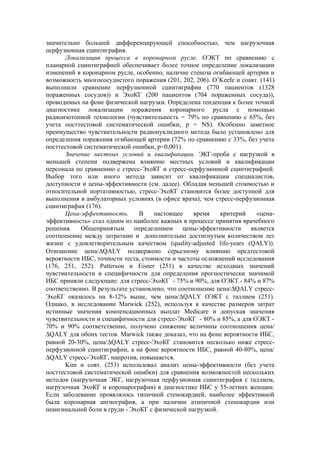 значительно большей дифференцирующей способностью, чем нагрузочная
перфузионная сцинтиграфия.
      Локализация процесса в коронарном русле. ОЭКТ по сравнению с
планарной сцинтиграфией обеспечивает более точное определение локализации
изменений в коронарном русле, особенно, наличие стеноза огибающей артерии и
возможность многососудистого поражения (201, 202, 206). O’Keefe и соавт. (141)
выполнили сравнение перфузионной сцинтиграфии (770 пациентов (1328
пораженных сосудов)) и ЭхоКГ (200 пациентов (704 пораженных сосуда)),
проводимых на фоне физической нагрузки. Определена тенденция к более точной
диагностике локализации поражения коронарного русла с помощью
радиоизотопной технологии (чувствительность = 79% по сравнению с 65%, без
учета посттестовой систематической ошибки, p = NS). Особенно заметное
преимущество чувствительности радионуклидного метода было установлено для
определения поражения огибающей артерии (72% по сравнению с 33%, без учета
посттестовой систематической ошибки, p<0,001).
      Значение местных условий и квалификации. ЭКГ-проба с нагрузкой в
меньшей степени подвержена влиянию местных условий и квалификации
персонала по сравнению с стресс-ЭхоКГ и стресс-перфузионной сцинтиграфией.
Выбор того или иного метода зависит от квалификации специалистов,
доступности и цены-эффективности (см. далее). Обладая меньшей стоимостью и
относительной портативностью, стресс-ЭхоКГ становится более доступной для
выполнения в амбулаторных условиях (в офисе врача), чем стресс-перфузионная
сцинтиграфия (176).
      Цена-эффективность.       В    настоящее     время   критерий    «цена-
эффективность» стал одним из наиболее важных в процессе принятия врачебного
решения.    Общепринятым       определением    цены-эффективности    является
соотношение между затратами и дополнительно достигнутым количеством лет
жизни с удовлетворительным качеством (quality-adjusted life-years (QALY)).
Отношение цена/∆QALY подвержено серьезному влиянию предтестовой
вероятности ИБС, точности теста, стоимости и частоты осложнений исследования
(176, 251, 252). Patterson и Eisner (251) в качестве исходных значений
чувствительности и специфичности для определения прогностически значимой
ИБС приняли следующие: для стресс-ЭхоКГ - 75% и 90%, для ОЭКТ - 84% и 87%
соответственно. В результате установлено, что соотношение цена/∆QALY стресс-
ЭхоКГ оказалось на 8-12% выше, чем цена/∆QALY ОЭКТ с таллием (251).
Однако, в исследовании Marwick (252), используя в качестве размеров затрат
истинные значения компенсационных выплат Medicare и допуская значения
чувствительности и специфичности для стресс-ЭхоКГ - 80% и 85%, а для ОЭКТ -
70% и 90% соответственно, получено снижение величины соотношения цена/
∆QALY для обоих тестов. Marwick также доказал, что на фоне вероятности ИБС,
равной 20-30%, цена/∆QALY стресс-ЭхоКГ становится несколько ниже стресс-
перфузионной сцинтиграфии, а на фоне вероятности ИБС, равной 40-80%, цена/
∆QALY стресс-ЭхоКГ, напротив, повышается.
      Kim и совт. (253) использовал анализ цены-эффективности (без учета
посттестовой систематической ошибки) для сравнения возможностей нескольких
методов (нагрузочная ЭКГ, нагрузочная перфузионная сцинтиграфия с таллием,
нагрузочная ЭхоКГ и коронарография) в диагностике ИБС у 55-летних женщин.
Если заболевание проявлялось типичной стенокардией, наиболее эффективной
была коронарная ангиография, а при наличии атипичной стенокардии или
неангинальной боли в груди - ЭхоКГ с физической нагрузкой.
 