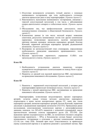 1. Отсутствие возможности установить точный диагноз с помощью
         неинвазивного тестирования, при этом, необходимость уточнения
         диагноза превосходит риск и цену коронарографии. (Уровень оценки С)
      2. Невозможность выполнения неинвазивного тестирования, связанная с
         тяжелой сопутствующей патологией, в том числе, с заболеваниями
         опорно-двигательного аппарата и избыточным весом. (Уровень оценки
         С)
      3. Обследование лиц, чья профессиональная деятельность имеет
         непосредственное отношение к общественной безопасности. (Уровень
         оценки С)
      4. Клинические данные (в том числе: молодой возраст появления
         симптомов, результаты неинвазивных тестов или другие клинические
         параметры), позволяющие предполагать наличие неатерогенной
         причины ишемии миокарда: аномалии коронарных артерий, болезни
         Kawasaki, первичной диссекции коронарных артерий, радиационной
         ангиопатии. (Уровень оценки С)
      5. Подозрение на ангиоспастический генез стенокардии, определяющее
         необходимость проведения инвазивного провокационного теста.
         (Уровень оценки С)
      6. Высокая предтестовая вероятность поражения СтЛКА или
         трехсосудистого стеноза. (Уровень оценки С)

Класс IIb

      1. Необходимость      установления   диагноза    пациентам,   которые
         подвергаются неоднократным госпитализациям по поводу боли в груди.
         (Уровень оценки С)
      2. Пациенты со средней или высокой вероятностью ИБС, настаивающие
         на проведении инвазивного обследования. (Уровень оценки С)

Класс III

      1. Пациенты с выраженной сопутствующей патологией, у которых риск
         коронарографии превосходит возможную пользу. (Уровень оценки С)
      2. Пациенты с низкой вероятностью ИБС, настаивающие на проведении
         инвазивного обследования. (Уровень оценки С)

       Коронарография, позволяющая визуализировать просвет коронарных
артерий, остается самым точным методом диагностики коронарного
атеросклероза и менее частых неатерогенных причин СС, таких как: спазм
коронарных артерий, аномалия коронарных артерий, болезнь Kawasaki, первичная
диссекция и радиационная коронарная ангиопатия (322-331). Проведенные ранее
исследования, сопоставляющие клиническую картину с ангиографическими
данными, показали, что 26%-65% пациентов с атипичной стенокардией, имели
прогностически значимые стенозы коронарного русла (38, 332-334). Для
выяснения причин подозрительного на ИБС, но нетипичного болевого синдрома
(предтестовая вероятность ~ 50%), в большинстве случаев бывает достаточно
неинвазивного тестирования в сочетании с другими клиническими данными
(12-14) (см. главу II.В). Лечащий врач несет ответственность за правильную
оценку клинической картины и за принятие решений о дальнейшей тактике. При
 