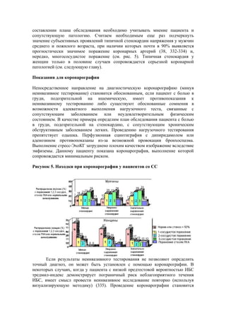 составлении плана обследования необходимо учитывать мнение пациента и
сопутствующую патологию. Считаем необходимым еще раз подчеркнуть
значение субъективных проявлений типичной стенокардии напряжения у мужчин
среднего и пожилого возраста, при наличии которых почти в 90% выявляется
прогностически значимое поражение коронарных артерий (38, 332-334) и,
нередко, многососудистое поражение (см. рис. 5). Типичная стенокардия у
женщин только в половине случаев сопровождается серьезной коронарной
патологией (см. следующую главу).

Показания для коронарографии

Непосредственное направление на диагностическую коронарографию (минуя
неинвазивное тестирование) становится обоснованным, если пациент с болью в
груди, подозрительной на ишемическую, имеет противопоказания к
неинвазивному тестированию либо существуют обоснованные сомнения в
возможности адекватного выполнения нагрузочного теста, связанные с
сопутствующим заболеванием или неудовлетворительным физическим
состоянием. В качестве примера определим план обследования пациента с болью
в груди, подозрительной на стенокардию, с сопутствующим хроническим
обструктивным заболеванием легких. Проведению нагрузочного тестирования
препятствует одышка. Перфузионная сцинтиграфия с дипиридамолом или
аденозином противопоказаны из-за возможной провокации бронхоспазма.
Выполнение стресс-ЭхоКГ затруднено плохим качеством изображение вследствие
эмфиземы. Данному пациенту показана коронарография, выполнение которой
сопровождается минимальным риском.

Рисунок 5. Находки при коронарографии у пациентов со СС




      Если результаты неинвазивного тестирования не позволяют определить
точный диагноз, он может быть установлен с помощью коронарографии. В
некоторых случаях, когда у пациента с низкой предтестовой вероятностью ИБС
тредмил-индекс демонстрирует пограничный риск неблагоприятного течения
ИБС, имеет смысл провести неинвазивное исследование повторно (используя
визуализирующую методику) (335). Проведение коронарографии становится
 