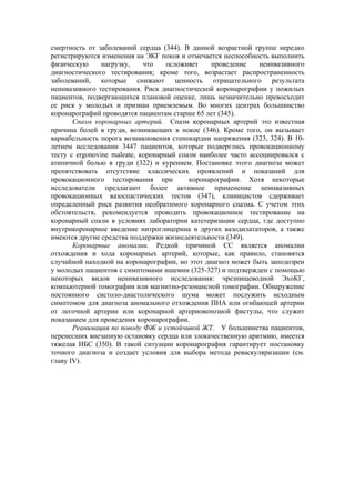 смертность от заболеваний сердца (344). В данной возрастной группе нередко
регистрируются изменения на ЭКГ покоя и отмечается неспособность выполнить
физическую      нагрузку,    что    осложняет   проведение     неинвазивного
диагностического тестирования; кроме того, возрастает распространенность
заболеваний, которые снижают ценность отрицательного результата
неинвазивного тестирования. Риск диагностической коронарографии у пожилых
пациентов, подвергающихся плановой оценке, лишь незначительно превосходит
ее риск у молодых и признан приемлемым. Во многих центрах большинство
коронарографий проводятся пациентам старше 65 лет (345).
       Спазм коронарных артерий. Спазм коронарных артерий это известная
причина болей в груди, возникающих в покое (346). Кроме того, он вызывает
вариабельность порога возникновения стенокардии напряжения (323, 324). В 10-
летнем исследовании 3447 пациентов, которые подверглись провокационному
тесту с ergonovine maleate, коронарный спазм наиболее часто ассоциировался с
атипичной болью в груди (322) и курением. Постановке этого диагноза может
препятствовать отсутствие классических проявлений и показаний для
провокационного тестирования при          коронарографии. Хотя некоторые
исследователи предлагают более активное применение неинвазивных
провокационных вазоспастических тестов (347), клиницистов сдерживает
определенный риск развития необратимого коронарного спазма. С учетом этих
обстоятельств, рекомендуется проводить провокационное тестирование на
коронарный спазм в условиях лаборатории катетеризации сердца, где доступно
внутрикоронарное введение нитроглицерина и других вазодилататоров, а также
имеются другие средства поддержки жизнедеятельности (349).
       Коронарные аномалии. Редкой причиной СС является аномалии
отхождения и хода коронарных артерий, которые, как правило, становятся
случайной находкой на коронарографии, но этот диагноз может быть заподозрен
у молодых пациентов с симптомами ишемии (325-327) и подтвержден с помощью
некоторых видов неинвазивного исследования: чрезпищеводной ЭхоКГ,
компьютерной томографии или магнитно-резонансной томографии. Обнаружение
постоянного систоло-диастолического шума может послужить исходным
симптомом для диагноза аномального отхождения ПНА или огибающей артерии
от легочной артерии или коронарной артериовенозной фистулы, что служит
показанием для проведения коронарографии.
       Реанимация по поводу ФЖ и устойчивой ЖТ. У большинства пациентов,
перенесших внезапную остановку сердца или злокачественную аритмию, имеется
тяжелая ИБС (350). В такой ситуации коронарография гарантирует постановку
точного диагноза и создает условия для выбора метода реваскуляризации (см.
главу IV).
 
