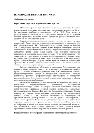 III. РАСПРЕДЕЛЕНИЕ ПО СТЕПЕНИ РИСКА

А. Клиническая оценка

Вероятность смерти или нефатального ИМ при ИБС

       ИБС обычно развивается в течение нескольких десятилетий. В каждом
случае болезнь циклически протекает через определенные клинические фазы:
бессимптомную, стабильную стенокардию, НС и ОИМ. Хотя подход к
распределению по степени риска существенно зависит от фазы развития
болезни, существует несколько общих принципов, распространяющих свое
действие на все заболевание в целом.
       Определение степени риска, как правило, основано на оценке четырех
показателей. Самым строгим предиктором долговременного выживания при
ИБС является функция ЛЖ. Стандартный метод оценки степени дисфункции
ЛЖ – определение фракции выброса (ФВ). Вторым параметром является
анатомическая распространенность и тяжесть атеросклеротического поражения
коронарного русла. Самая общая оценка этого показателя достигается
определением количества пораженных сосудов. Третья характеристика - это
доказательство существующего разрыва атеросклеротической бляшки, четко
коррелирующее с увеличением риска смерти и нефатального ИМ в ближайшее
время. Главным маркером разрыва бляшки является появление клинических
признаков НС. Четвертая составляющая степени риска - это общее состояние
здоровья и наличие сопутствующих заболеваний.
       Перспективы развития заболевания в направлении более высокого или
меньшего риска первично зависят от агрессивности атеросклеротического
процесса. Наличие выраженных факторов риска ИБС, включающих курение,
гиперхолестеринемию, диабет и гипертензию, предполагает высокую
вероятность развития прогрессирующего атеросклероза с повторными
разрывами бляшек. Относительно молодой возраст также ассоциируется с более
агрессивным течением заболевания.
       Анализ имеющихся патологоанатомических, ангиографических данных и
результатов        внутрикоронарного       ультразвука        поддерживает
патофизиологическую модель, в которой основным механизмом наиболее
неблагоприятных сердечных событий является изъязвление «уязвимых»
атеросклеротических бляшек. Доказано, что большинство «уязвимых» бляшек
накануне их разрыва ангиографически определяются как «незначимые»
(диаметр стеноза < 75%). Напротив, «значимые» по ангиографическим
признакам бляшки (диаметр стеноза > 75%), как правило, ассоциируются с
низким риском разрыва. Таким образом, способность стресс-теста любого типа
определить «уязвимость» атеросклеротических бляшек может быть ограничена
их небольшим размером и незначительным влиянием на коронарный кровоток,
чем объясняются случаи острых коронарных исходов, которым иногда
предшествует отрицательный результат нагрузочного теста на тредмиле.

Распределение по степени риска на основании клинических параметров
 