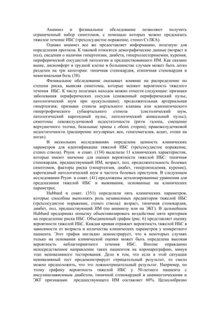 Анамнез    и   физикальное     обследование    позволяют    получить
ограниченный набор симптомов, с помощью которых можно предсказать
тяжелое течение ИБС (трехсосудистое поражение, стеноз СтЛКА).
        Однако анамнез все же предоставляет информацию, полезную для
определения прогноза. К таковой относятся демографические данные (возраст и
пол), сведения о наличии гипертензии, диабета, гиперхолестеринемии, курения,
периферической сосудистой патологии и предшествовавшего ИМ. Как сказано
выше, дискомфорт в грудной клетке в большинстве случаев может быть легко
разделен на три категории: типичная стенокардия, атипичная стенокардия и
неангинальная боль (38).
        Физикальное обследование оказывает влияние на распределение по
степени риска, выявляя симптомы, которые меняют вероятность тяжелого
течения ИБС. К числу полезных находок можно отнести следующие: признаки
заболевания периферических сосудов (сниженный периферический пульс,
патологический шум при аускультации); продолжительная артериальная
гипертензия; признаки стеноза аортального клапана или идиопатического
гипертрофического     субаортального     стеноза      (систолический    шум,
патологический каротидный пульс, патологический апикальный пульс);
симптомы левожелудочковой недостаточности (ритм галопа, смещение
верхушечного толчка, базальные хрипы с обеих сторон); правожелудочковой
недостаточности (расширение югулярных вен, гепатомегалия, асцит, отеки на
ногах).
        В нескольких исследованиях определена ценность клинических
параметров для идентификации тяжелой ИБС (трехсосудистое поражение,
стеноз ствола). Pryon и соавт. (134) выделили 11 клинических характеристик,
которые имеют значение для оценки вероятности тяжелой ИБС: типичная
стенокардия, предшествующий ИМ, возраст, пол, продолжительность болевых
симптомов, факторы риска (гипертензия, диабет, гиперлипидемия, курение),
каротидный патологический шум и частота болевых приступов. В следующем
исследовании Pryon и соавт. (41) предложены детализированные уравнения для
предсказания тяжелой ИБС и выживания, основанные на клинических
параметрах.
        Hubbard и соавт. (351) определили пять клинических параметров,
которые способны выполнять роль независимых предикторов тяжелой ИБС
(трехсосудистое поражение, стеноз ствола): возраст, типичная стенокардия,
диабет, пол, предшествующий ИМ (по анамнезу или на ЭКГ). В дальнейшем
Hubbard предпринял попытку объективизировать воздействие пяти критериев
на определение риска ИБС. Объединенный график (рис. 6) представляет оценку
вероятности тяжелой ИБС. Каждая кривая отражает вероятность тяжелой ИБС в
зависимости от возраста и количества клинических параметров у конкретного
пациента. Этот график наглядно демонстрирует, что в некоторых случаях
только на основании клинической оценки может быть определена высокая
вероятность     неблагоприятного    течения     ИБС.    Вполне    оправданно
непосредственное направление таких пациентов на коронарографию, минуя
этап неинвазивного тестирования. Дело в том, что если в этой ситуации
неинвазивный тест продемонстрирует отрицательный результат, то смело
можно предположить, что это ложноотрицательный результат. Например, по
этому графику вероятность тяжелой ИБС у 50-летнего пациента с
инсулинозависимым диабетом, типичной стенокардией и анамнестическими и
ЭКГ признаками предшествующего ИМ составляет 60%. Целесообразно
 