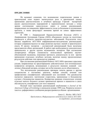 ПРЕДИСЛОВИЕ

       Не вызывает сомнения, что медицинские теоретические знания и
практический опыт играют значительную роль в критической оценке
применения диагностических и лечебных процедур. Строгий экспертный
анализ диагностических мероприятий и терапевтических методик с точки
зрения соотношения «риск-польза» лежит в основе рекомендаций,
направленных на повышение эффективности ухода за больными и оптимизации
прогноза, а также фокусирует внимание врачей на самых эффективных
стратегиях.
       В 1980 г. Американский Кардиологический Колледж (АСС) и
Американская Ассоциация Сердца (АНА) объединили усилия на подготовке
руководств в области сердечно-сосудистых заболеваний. Результатом этого
явилась выработка АСС/АНА информационно-методических рекомендаций,
которые совершенствуются по мере развития научных знаний и практического
опыта. В группу экспертов - составителей рекомендаций были включены
представители обеих организаций. К работе при необходимости дополнительно
привлекались и другие группы медицинских экспертов. При составлении
литературных обзоров специалисты использовали принципы научно-
обоснованной медицины, взвешивая прочность доказательств за или против
применения отдельных лечебных методик, включая оценку предполагаемых
результатов действия этих процедур на здоровье.
       При составлении рекомендаций Комитет АСС/АНА приложил серьезные
усилия, направленные на предотвращение действительных или потенциальных
конфликтов интересов, возникающих в результате внешних влияний или
личных убеждений авторов, которые могли бы повлиять на их объективность.
       Эти методические рекомендации призваны помочь врачам и другим
специалистам в постановке диагноза, выборе способа лечения или
профилактики специфических заболеваний или состояний. Эти руководства
пытаются определить тактические стереотипы, применимые в большинстве
случаев у большинства пациентов. Конкретное решение относительно лечения
отдельно взятого больного должно приниматься врачом и пациентом в свете
обстоятельств, специфичных для этого пациента.
       Полный текст настоящих рекомендаций опубликован в Journal of the
American College of Cardiology в июньском номере 1999 года. Репринты полного
текста и реферативного сообщения распространяются обеими организациями.

                                                 James L., Ritchie, MD, FACC
                  Председатель, Информационно-методического отдела ACC/AHA
                                                  по выработке рекомендаций
 
