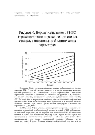 направить такого пациента      на   коронарографию     без   предварительного
неинвазивного тестирования.




     Рисунок 6. Вероятность тяжелой ИБС
    (трехсосудистое поражение или стеноз
     ствола), основанная на 5 клинических
                  параметрах.




       Описание боли в груди предоставляет важную информацию для оценки
прогноза ИБС. С другой стороны, известно, что ангиографические критерии
(распространенность       и локализация      атеросклеротических    поражений
коронарных сосудов) в сочетании со степенью дисфункции ЛЖ, обладают
несколько большей прогностической силой, чем субъективные симптомы (96,
352). Поэтому многие клиницисты в выборе стратегии лечения готовы доверять
исключительно этим «объективным» характеристикам и в меньшей степени
анамнезу. Однако при оценке риска нельзя игнорировать клинические
параметры (41, 353, 354).
       Califf с соавт. (95) предложил метод определения прогноза («ангинальная
оценка»), основанный на объединенной анамнестической и ЭКГ информации,
независимый от результатов ангиографии или дополняющий ее. «Ангинальная
оценка» включает три переменные: характер боли в груди, частота приступов
стенокардии и патологические изменения            ST-T на ЭКГ покоя. Нам
представляется, что метод «ангинальной оценки» обладает двумя
преимуществами: 1) имеет большее влияние на ближайший прогноз, чем на
 
