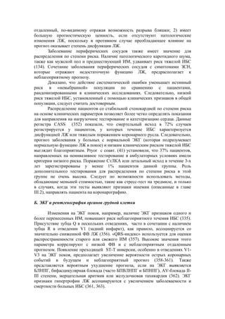 отдаленный, по-видимому отражая возможность разрыва бляшки; 2) имеет
большую прогностическую ценность, если отсутствуют патологические
изменения ЛЖ, поскольку в противном случае преобладающее влияние на
прогноз оказывает степень дисфункции ЛЖ.
         Заболевание периферических сосудов также имеет значение для
распределения по степени риска. Наличие патологического каротидного шума,
также как мужской пол и предшествующий ИМ, удваивает риск тяжелой ИБС
(134). Сочетание заболевания периферических сосудов с симптомами ЗСН,
которые отражают недостаточную функцию ЛЖ, предрасполагает к
неблагоприятному прогнозу.
         Доказано, что действие систематической ошибки уменьшает истинный
риск в «невыбранной» популяции по сравнению с пациентами,
рандомизированными в клинических исследованиях. Следовательно, низкий
риск тяжелой ИБС, установленный с помощью клинических признаков в общей
популяции, следует считать достоверным.
         Распределение пациентов со стабильной стенокардией по степени риска
на основе клинических параметров позволяет более четко определять показания
для направления на нагрузочное тестирование и катетеризацию сердца. Данные
регистра CASS (352) показали, что смертельный исход в 72% случаев
регистрируется у пациентов, у которых течение ИБС характеризуется
дисфункцией ЛЖ или тяжелым поражением коронарного русла. Следовательно,
прогноз заболевания у больных с нормальной ЭКГ (которая подразумевает
нормальную функцию ЛЖ в покое) и низким клиническим риском тяжелой ИБС
выглядит благоприятным. Pryor с соавт. (41) установили, что 37% пациентов,
направленных на неинвазивное тестирование в амбулаторных условиях имели
критерии низкого риска. Поражение СтЛКА или летальный исход в течение 3-х
лет зарегистрированы у менее 1% пациентов данной группы. Роль
дополнительного тестирования для распределения по степени риска в этой
группе не очень высока. Следует по возможности использовать методы,
обладающие меньшей стоимостью, такие как стресс-тест на тредмиле, и только
в случаях, когда эти тесты выявляют признаки ишемии (описанные в главе
III.2), направлять пациента на коронарографию.

Б. ЭКГ и рентгенография органов грудной клетки

       Изменения на ЭКГ покоя, например, наличие ЭКГ признаков одного и
более перенесенных ИМ, повышают риск неблагоприятного течения ИБС (335).
Присутствие зубца Q в нескольких отведениях, часто в сочетании с наличием
зубца R в отведении V1 (задний инфаркт), как правило, ассоциируется со
значительно сниженной ФВ ЛЖ (356). «QRS-индекс» используется для оценки
распространенности старого или свежего ИМ (357). Высокие значения этого
параметра коррелируют с низкой ФВ и с неблагоприятным отдаленным
прогнозом. Появление преходящей ST-T инверсии, особенно в отведениях V1-
V3 на ЭКГ покоя, предполагает увеличение вероятности острых коронарных
событий в будущем и неблагоприятный прогноз (358-361). Также
представляется вероятным ухудшение прогноза, если на ЭКГ выявляется
БЛНПГ, бифасцикулярная блокада (часто БПВЛНПГ и БПНПГ), AV-блокада II-
III степени, мерцательная аритмия или желудочковая тахикардия (362). ЭКГ
признаки гипертрофии ЛЖ ассоциируются с увеличением заболеваемости и
смертности больных ИБС (361, 363).
 