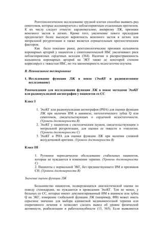 Рентгенологическое исследование грудной клетки способно выявить ряд
симптомов, которые ассоциируются с неблагоприятным отдаленным прогнозом.
К их числу следует отнести: кардиомегалию, аневризму ЛЖ, признаки
венозного застоя в легких. Кроме того, увеличение левого предсердия
предполагает более высокую вероятность венозного застоя в легких или
митральной регургитации и также является отрицательным прогностическим
фактором.
      Как было показано ранее, рентгенологические признаки кальциноза
коронарных артерий у пациентов с симптоматической ИБС увеличивают риск
неблагоприятных сердечных исходов (364). Наличие и распространенность
кальциноза коронарных артерий на ЭКТ также до некоторой степени
коррелирует с тяжестью ИБС, но эта закономерность недостаточно изучена.

В. Неинвазивное тестирование

1. Исследование функции       ЛЖ    в   покое   (ЭхоКГ и   радиоизотопное
   исследование)

Рекомендации для исследования функции ЛЖ в покое методами ЭхоКГ
или радионуклидной ангиографии у пациентов со СС

Класс I

          1. ЭхоКГ или радионуклидная ангиография (РНА) для оценки функции
             ЛЖ при наличии ИМ в анамнезе, патологического зубца Q или
             симптомов, свидетельствующих о сердечной недостаточности.
             (Уровень достоверности В)
          2. ЭхоКГ у пациентов с систолическим шумом, свидетельствующим о
             митральной регургитации, для оценки ее тяжести и этиологии.
             (Уровень достоверности C)
          3. ЭхоКГ и РНА для оценки функции ЛЖ при наличии сложной
             желудочковой аритмии. (Уровень достоверности В)

Класс III

      1. Рутинное периодическое обследование стабильных пациентов,
      которые не нуждаются в изменении терапии. (Уровень достоверности
      С)
      2. Пациенты с нормальной ЭКГ, без предшествующего ИМ и признаков
      СН. (Уровень достоверности В)

Значение оценки функции ЛЖ

       Большинство пациентов, подвергающихся диагностической оценке по
поводу стенокардии, не нуждаются в проведении ЭхоКГ. Тем не менее, у
больных со СС, которые имеют документированный ИМ в анамнезе или зубец
Q на ЭКГ, измерение глобальной функции ЛЖ (например, ФВ) может иметь
серьезное значение для выбора адекватной медикаментозной терапии или
оперативного лечения и позволяет сделать вывод об уровне физической
активности, реабилитации и работоспособности (13, 365). Если выявляются
 