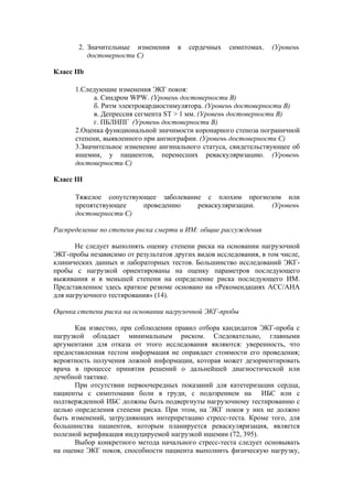 2. Значительные изменения     в   сердечных   симптомах.   (Уровень
          достоверности C)

Класс IIb

      1.Следующие изменения ЭКГ покоя:
            а. Синдром WPW. (Уровень достоверности B)
            б. Ритм электрокардиостимулятора. (Уровень достоверности B)
            в. Депрессия сегмента ST > 1 мм. (Уровень достоверности B)
            г. ПБЛНПГ (Уровень достоверности B)
      2.Оценка функциональной значимости коронарного стеноза пограничной
      степени, выявленного при ангиографии. (Уровень достоверности С)
      3.Значительное изменение ангинального статуса, свидетельствующее об
      ишемии, у пациентов, перенесших реваскуляризацию. (Уровень
      достоверности С)

Класс III

      Тяжелое сопутствующее заболевание с плохим прогнозом или
      препятствующее    проведению    реваскуляризации. (Уровень
      достоверности С)

Распределение по степени риска смерти и ИМ: общие рассуждения

       Не следует выполнять оценку степени риска на основании нагрузочной
ЭКГ-пробы независимо от результатов других видов исследования, в том числе,
клинических данных и лабораторных тестов. Большинство исследований ЭКГ-
пробы с нагрузкой ориентированы на оценку параметров последующего
выживания и в меньшей степени на определение риска последующего ИМ.
Представленное здесь краткое резюме основано на «Рекомендациях АСС/АНА
для нагрузочного тестирования» (14).

Оценка степени риска на основании нагрузочной ЭКГ-пробы

      Как известно, при соблюдении правил отбора кандидатов ЭКГ-проба с
нагрузкой обладает минимальным риском. Следовательно, главными
аргументами для отказа от этого исследования являются: уверенность, что
предоставленная тестом информация не оправдает стоимости его проведения;
вероятность получения ложной информации, которая может дезориентировать
врача в процессе принятия решений о дальнейшей диагностической или
лечебной тактике.
      При отсутствии первоочередных показаний для катетеризации сердца,
пациенты с симптомами боли в груди, с подозрением на ИБС или с
подтвержденной ИБС должны быть подвергнуты нагрузочному тестированию с
целью определения степени риска. При этом, на ЭКГ покоя у них не должно
быть изменений, затрудняющих интерпретацию стресс-теста. Кроме того, для
большинства пациентов, которым планируется реваскуляризация, является
полезной верификация индуцируемой нагрузкой ишемии (72, 395).
      Выбор конкретного метода начального стресс-теста следует основывать
на оценке ЭКГ покоя, способности пациента выполнить физическую нагрузку,
 