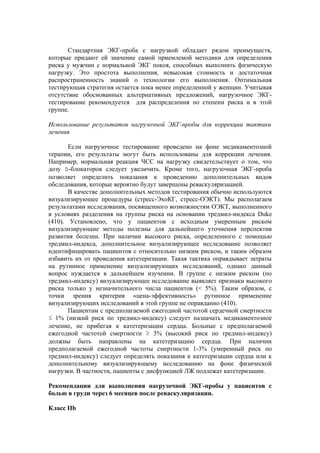 Стандартная ЭКГ-проба с нагрузкой обладает рядом преимуществ,
которые придают ей значение самой приемлемой методики для определения
риска у мужчин с нормальной ЭКГ покоя, способных выполнить физическую
нагрузку. Это простота выполнения, невысокая стоимость и достаточная
распространенность знаний о технологии его выполнения. Оптимальная
тестирующая стратегия остается пока менее определенной у женщин. Учитывая
отсутствие обоснованных альтернативных предложений, нагрузочное ЭКГ-
тестирование рекомендуется для распределения по степени риска и в этой
группе.

Использование результатов нагрузочной ЭКГ-пробы для коррекции тактики
лечения

       Если нагрузочное тестирование проведено на фоне медикаментозной
терапии, его результаты могут быть использованы для коррекции лечения.
Например, нормальная реакция ЧСС на нагрузку свидетельствует о том, что
дозу ß-блокаторов следует увеличить. Кроме того, нагрузочная ЭКГ-проба
позволяет определить показания к проведению дополнительных видов
обследования, которые вероятно будут завершены реваскуляризацией.
       В качестве дополнительных методов тестирования обычно используются
визуализирующее процедуры (стресс-ЭхоКГ, стресс-ОЭКТ). Мы располагаем
результатами исследования, посвященного возможностям ОЭКТ, выполненного
в условиях разделения на группы риска на основании тредмил-индекса Duke
(410). Установлено, что у пациентов с исходным умеренным риском
визуализирующие методы полезны для дальнейшего уточнения перспектив
развития болезни. При наличии высокого риска, определенного с помощью
тредмил-индекса, дополнительное визуализирующее исследование позволяет
идентифицировать пациентов с относительно низким риском, и таким образом
избавить их от проведения катетеризации. Такая тактика оправдывает затраты
на рутинное применение визуализирующих исследований, однако данный
вопрос нуждается в дальнейшем изучении. В группе с низким риском (по
тредмил-индексу) визуализирующее исследование выявляет признаки высокого
риска только у незначительного числа пациентов (< 5%). Таким образом, с
точки зрения критерия «цена-эффективность» рутинное применение
визуализирующих исследований в этой группе не оправданно (410).
       Пациентам с предполагаемой ежегодной частотой сердечной смертности
≤ 1% (низкий риск по тредмил-индексу) следует назначать медикаментозное
лечение, не прибегая к катетеризации сердца. Больные с предполагаемой
ежегодной частотой смертности ≥ 3% (высокий риск по тредмил-индексу)
должны быть направлены на катетеризацию сердца. При наличии
предполагаемой ежегодной частоты смертности 1-3% (умеренный риск по
тредмил-индексу) следует определять показания к катетеризации сердца или к
дополнительному визуализирующему исследованию на фоне физической
нагрузки. В частности, пациенты с дисфункцией ЛЖ подлежат катетеризации.

Рекомендации для выполнения нагрузочной ЭКГ-пробы у пациентов с
болью в груди через 6 месяцев после реваскуляризации.

Класс IIb
 