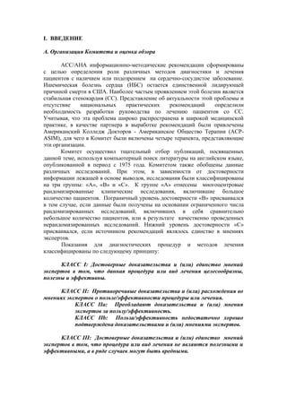 I. ВВЕДЕНИЕ

А. Организация Комитета и оценка обзора

       АСС/АНА информационно-методические рекомендации сформированы
с целью определения роли различных методов диагностики и лечения
пациентов с наличием или подозрением на сердечно-сосудистое заболевание.
Ишемическая болезнь сердца (ИБС) остается единственной лидирующей
причиной смерти в США. Наиболее частым проявлением этой болезни является
стабильная стенокардия (СС). Представление об актуальности этой проблемы и
отсутствие    национальных     практических    рекомендаций     определили
необходимость разработки руководства по лечению пациентов со СС.
Учитывая, что эта проблема широко распространена в широкой медицинской
практике, в качестве партнера в выработке рекомендаций были привлечены
Американский Колледж Докторов - Американское Общество Терапии (ACP-
ASIM), для чего в Комитет были включены четыре терапевта, представляющие
эти организации.
       Комитет осуществил тщательный отбор публикаций, посвященных
данной теме, используя компьютерный поиск литературы на английском языке,
опубликованной в период с 1975 года. Комитетом также обобщены данные
различных исследований. При этом, в зависимости от достоверности
информации лежащей в основе выводов, исследования были классифицированы
на три группы: «А», «В» и «С». К группе «А» отнесены многоцентровые
рандомизированные клинические исследования, включившие большое
количество пациентов. Пограничный уровень достоверности «В» присваивался
в том случае, если данные были получены на основании ограниченного числа
рандомизированных исследований, включивших в себя сравнительно
небольшое количество пациентов, или в результате качественно проведенных
нерандомизированных исследований. Нижний уровень достоверности «С»
присваивался, если источником рекомендаций являлось единство в мнениях
экспертов.
       Показания для диагностических процедур и методов лечения
классифицированы по следующему принципу:

      КЛАСС I: Достоверные доказательства и (или) единство мнений
экспертов в том, что данная процедура или вид лечения целесообразны,
полезны и эффективны.

      КЛАСС II: Противоречивые доказательства и (или) расхождения во
мнениях экспертов о пользе/эффективности процедуры или лечения.
           КЛАСС IIa: Преобладают доказательства и (или) мнения
           экспертов за пользу/эффективность.
           КЛАСС IIb: Польза/эффективность недостаточно хорошо
           подтверждена доказательствами и (или) мнениями экспертов.

      КЛАСС III: Достоверные доказательства и (или) единство мнений
экспертов в том, что процедура или вид лечения не являются полезными и
эффективными, а в ряде случаев могут быть вредными.
 