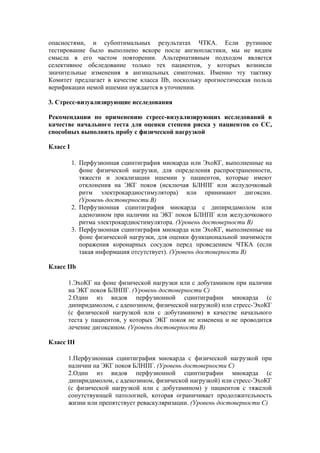опасностями, и субоптимальных результатах ЧТКА. Если рутинное
тестирование было выполнено вскоре после ангиопластики, мы не видим
смысла в его частом повторении. Альтернативным подходом является
селективное обследование только тех пациентов, у которых возникли
значительные изменения в ангинальных симптомах. Именно эту тактику
Комитет предлагает в качестве класса IIb, поскольку прогностическая польза
верификации немой ишемии нуждается в уточнении.

3. Стресс-визуализирующие исследования

Рекомендации по применению стресс-визуализирующих исследований в
качестве начального теста для оценки степени риска у пациентов со СС,
способных выполнить пробу с физической нагрузкой

Класс I

          1. Перфузионная сцинтиграфия миокарда или ЭхоКГ, выполненные на
             фоне физической нагрузки, для определения распространенности,
             тяжести и локализации ишемии у пациентов, которые имеют
             отклонения на ЭКГ покоя (исключая БЛНПГ или желудочковый
             ритм электрокардиостимулятора) или принимают дигоксин.
             (Уровень достоверности В)
          2. Перфузионная сцинтиграфия миокарда с дипиридамолом или
             аденозином при наличии на ЭКГ покоя БЛНПГ или желудочкового
             ритма электрокардиостимулятора. (Уровень достоверности В)
          3. Перфузионная сцинтиграфия миокарда или ЭхоКГ, выполненные на
             фоне физической нагрузки, для оценки функциональной значимости
             поражения коронарных сосудов перед проведением ЧТКА (если
             такая информация отсутствует). (Уровень достоверности В)

Класс IIb

      1.ЭхоКГ на фоне физической нагрузки или с добутамином при наличии
      на ЭКГ покоя БЛНПГ. (Уровень достоверности С)
      2.Один из видов перфузионной сцинтиграфии миокарда (с
      дипиридамолом, с аденозином, физической нагрузкой) или стресс-ЭхоКГ
      (с физической нагрузкой или с добутамином) в качестве начального
      теста у пациентов, у которых ЭКГ покоя не изменена и не проводится
      лечение дигоксином. (Уровень достоверности B)

Класс III

      1.Перфузионная сцинтиграфия миокарда с физической нагрузкой при
      наличии на ЭКГ покоя БЛНПГ. (Уровень достоверности С)
      2.Один из видов перфузионной сцинтиграфии миокарда (с
      дипиридамолом, с аденозином, физической нагрузкой) или стресс-ЭхоКГ
      (с физической нагрузкой или с добутамином) у пациентов с тяжелой
      сопутствующей патологией, которая ограничивает продолжительность
      жизни или препятствует реваскуляризации. (Уровень достоверности C)
 