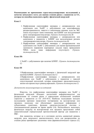 Рекомендации по применению стресс-визуализирующих исследований в
качестве начального теста для оценки степени риска у пациентов со СС,
которые не способны выполнять пробу с физической нагрузкой

Класс I

          1. Перфузионная сцинтиграфия миокарда с дипиридамолом или
             аденозином или ЭхоКГ с добутамином для идентификации
             распространенности, тяжести и локализации ишемии, если на ЭКГ
             покоя отсутствуют такие изменения, как БЛНПГ или желудочковый
             ритм электрокардиостимулятора. (Уровень достоверности В)
          2. Перфузионная сцинтиграфия миокарда с дипиридамолом или
             аденозином у пациентов с БЛНПГ или желудочковым ритмом
             электрокардиостимулятора. (Уровень достоверности В)
          3. Перфузионная сцинтиграфия миокарда с дипиридамолом или
             аденозином или ЭхоКГ с добутамином для оценки функциональной
             значимости поражения коронарных сосудов перед проведением
             ЧТКА     (если   такая   информация     отсутствует).  (Уровень
             достоверности В)

Класс IIb

      1.ЭхоКГ с добутамином при наличии БЛНПГ. (Уровень достоверности
      С)

Класс III

      1.Перфузионная сцинтиграфия миокарда с физической нагрузкой при
      наличии БЛНПГ. (Уровень достоверности С)
      2.Перфузионная сцинтиграфия миокарда с дипиридамолом или
      аденозином или ЭхоКГ с добутамином у пациентов с тяжелой
      сопутствующей патологией, которая ограничивает продолжительность
      жизни или препятствует реваскуляризации. (Уровень достоверности C)

Доступность визуализирующих исследований

       Известно, что перфузионная сцинтиграфия миокарда или ЭхоКГ с
физической нагрузкой обладают достаточной информативностью для
распределения по степени риска и определения оптимальной лечебной
стратегии у пациентов со СС (415-417). Наиболее подходящим методом
исследования признано нагрузочное тестирование на велоэргометре или
тредмиле, поскольку оно обеспечивает наилучшую информацию о
субъективных симптомах, функции сердечно-сосудистой системы и
гемодинамической реакции во время пробы (14). Неспособность выполнить
физическую нагрузку на велоэргометре или тредмиле представляет собой
самостоятельный отрицательный прогностический фактор для пациентов с
ИБС.
       Для пациентов, которые не в состоянии достичь адекватный уровень
нагрузки, роль начального диагностического теста для распределения по
степени риска приобретают различные типы фармакологического стресса (12,
 