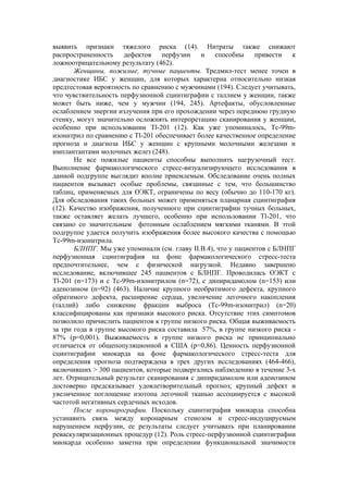 выявить признаки тяжелого риска (14). Нитраты также снижают
распространенность дефектов перфузии и способны привести к
ложноотрицательному результату (462).
       Женщины, пожилые, тучные пациенты. Тредмил-тест менее точен в
диагностике ИБС у женщин, для которых характерна относительно низкая
предтестовая вероятность по сравнению с мужчинами (194). Следует учитывать,
что чувствительность перфузионной сцинтиграфии с таллием у женщин, также
может быть ниже, чем у мужчин (194, 245). Артефакты, обусловленные
ослаблением энергии излучения при его прохождении через переднюю грудную
стенку, могут значительно осложнять интерпретацию сканирования у женщин,
особенно при использовании Tl-201 (12). Как уже упоминалось, Tc-99m-
изонитрил по сравнению с Tl-201 обеспечивает более качественное определение
прогноза и диагноза ИБС у женщин с крупными молочными железами и
имплантантами молочных желез (248).
       Не все пожилые пациенты способны выполнить нагрузочный тест.
Выполнение фармакологического стресс-визуализирующего исследования в
данной подгруппе выглядит вполне приемлемым. Обследование очень полных
пациентов вызывает особые проблемы, связанные с тем, что большинство
таблиц, применяемых для ОЭКТ, ограничены по весу (обычно до 110-170 кг).
Для обследования таких больных может применяться планарная сцинтиграфия
(12). Качество изображения, полученного при сцинтиграфии тучных больных,
также оставляет желать лучшего, особенно при использовании Tl-201, что
связано со значительным фотонным ослаблением мягкими тканями. В этой
подгруппе удается получить изображения более высокого качества с помощью
Тс-99m-изонитрила.
       БЛНПГ. Мы уже упоминали (см. главу II.В.4), что у пациентов с БЛНПГ
перфузионная сцинтиграфия на фоне фармакологического стресс-теста
предпочтительнее, чем с физической нагрузкой. Недавно завершено
исследование, включившее 245 пациентов с БЛНПГ. Проводилась ОЭКТ с
Tl-201 (n=173) и с Tc-99m-изонитрилом (n=72), с дипиридамолом (n=153) или
аденозином (n=92) (463). Наличие крупного необратимого дефекта, крупного
обратимого дефекта, расширение сердца, увеличение легочного накопления
(таллий) либо снижение фракции выброса (Тс-99m-изонитрил) (n=20)
классифицированы как признаки высокого риска. Отсутствие этих симптомов
позволило причислить пациентов к группе низкого риска. Общая выживаемость
за три года в группе высокого риска составила 57%, в группе низкого риска -
87% (р=0,001). Выживаемость в группе низкого риска не принципиально
отличается от общепопуляционной в США (р=0,86). Ценность перфузионной
сцинтиграфии миокарда на фоне фармакологического стресс-теста для
определения прогноза подтверждена в трех других исследованиях (464-466),
включивших > 300 пациентов, которые подвергались наблюдению в течение 3-х
лет. Отрицательный результат сканирования с дипиридамолом или аденозином
достоверно предсказывает удовлетворительный прогноз; крупный дефект и
увеличенное поглощение изотопа легочной тканью ассоциируется с высокой
частотой негативных сердечных исходов.
       После коронарографии. Поскольку сцинтиграфия миокарда способна
устанавить связь между коронарным стенозом и стресс-индуцируемым
нарушением перфузии, ее результаты следует учитывать при планировании
реваскуляризационных процедур (12). Роль стресс-перфузионной сцинтиграфии
миокарда особенно заметна при определении функциональной значимости
 