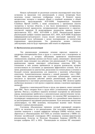 Немало публикаций по различным аспектам анализируемой темы были
оставлены за пределами этих рекомендаций, в список литературы были
включены только тщательно отобранные статьи. В Комитет вошли
авторитетные эксперты в вопросах общей и семейной медицины и общей
кардиологии, представляющие ACP-ASIM, Американскую Академию
Семейных Врачей (ААFР); а также специалисты с признанным опытом
экспертизы в частных областях, в том числе неинвазивного тестирования,
профилактической кардиологии, интервенционной кардиологии и сердечно-
сосудистой хирургии. В редактировании руководства приняли участие
представители АСС, АНА, ACP-ASIM и AAFP. Окончательный вариант
рекомендаций одобрен членами правления АСС, АНА, ACP-ASIM. В функции
информационно-методического отдела входит ежегодный пересмотр этих
рекомендаций после публикации с целью подтверждения их соответствия
современным представлениям. Это руководство должно считаться
действующим, пока не будут переиздано либо изъято из обращения.

Б. Предназначение рекомендаций

       Эти рекомендации посвящены лечению взрослых пациентов с
синдромом повторяющейся боли в груди и с наличием или с подозрением на
ИБС. Пациенты, у которых заболевание проявляется ишемическими
эквивалентами, например диспное или болью в руке, связанными с физической
нагрузкой, также попадают под действие этих рекомендаций. У части больных
рациональная терапия нивелирует субъективные симптомы ИБС. По
отношению к ним должны применяться те разделы руководства, которые
соответствовали их состоянию до применения эффективного лечения. Тем не
менее, рекомендации по диагностике, разделению по степени риска и лечению в
большей степени предназначены для пациентов с наличием субъективных
симптомов. Асимптоматические пациенты с «немой ишемией» или с ИБС,
которая была диагностирована при отсутствии субъективных симптомов,
находятся за пределами действия данных рекомендаций. Дети также не
рассматриваются в настоящих рекомендациях, поскольку ИБС является крайне
необычным явлением в этой группе и первично связана с наличием коронарных
аномалий.
       Пациенты с неангинальной болью в груди, как правило, имеют меньший
риск ИБС. Часто синдром боли в груди имеет установленную внесердечную
причину. Иногда у подобного пациента возникает подозрение на заболевание
сердца, вынуждающее прибегнуть к дополнительным диагностическим тестам.
Если диагностическая оценка демонстрирует, что наличие ИБС маловероятно и
подтверждает некардиальную причину болей, то в дальнейшем такие пациенты
не рассматриваются настоящими рекомендациями. Если начальная диагностика
демонстрирует, что ИБС возможна, последующее ведение таких больных
отражено в данных рекомендациях.
       Состояния, объединенные термином «острый коронарный синдром»
(ОКС), не включены в эти рекомендации. Для получения информации по
лечению пациентов с острым инфарктом миокарда (ОИМ) читатель может
обратиться к «Рекомендациям ACC/АНА по лечению пациентов с ОИМ» (1).
Лечению нестабильной стенокардии (НС) посвящены клинико-практические
рекомендации Агенства по Политике Поддержки Здоровья (AHCPR) (2),
которые одобрены АСС и АНА. Рекомендации по лечению НС описывают
 