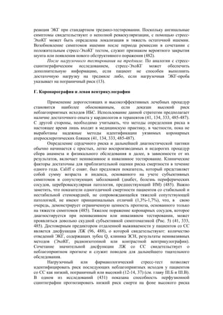 реакция ЭКГ при стандартном тредмил-тестировании. Поскольку ангинальные
симптомы свидетельствуют о неполной реваскуляризации, с помощью стресс-
ЭхоКГ может быть определена локализация и тяжесть остаточной ишемии.
Возобновление симптомов ишемии после периода ремиссии в сочетании с
положительным стресс-ЭхоКГ тестом, служит признаком вероятного закрытия
шунта или появления нового обструктивного поражения (482).
      После нагрузочного тестирования на тредмиле. По аналогии с стресс-
сцинтиграфическим исследованием, стресс-ЭхоКГ может обеспечить
дополнительную информацию, если пациент не способен выполнить
достаточную нагрузку на тредмиле либо, если нагрузочная ЭКГ-проба
указывает на пограничный риск (13).

Г. Коронарография и левая вентрикулография

       Применение дорогостоящих и высокоэффективных лечебных процедур
становится наиболее обоснованным, если доказан высокий риск
неблагоприятных исходов ИБС. Использование данной стратегии предполагает
наличие достаточного опыта у кардиологов и терапевтов (41, 134, 333, 485-487).
С другой стороны, необходимо учитывать, что методы определения риска в
настоящее время лишь входят в медицинскую практику, в частности, пока не
выработаны надежные методы идентификации уязвимых коронарных
атеросклеротических бляшек (41, 134, 333, 485-487).
       Определение сердечного риска и дальнейшей диагностической тактики
обычно начинается с простых, легко воспроизводимых и недорогих процедур
сбора анамнеза и физикального обследования и далее, в зависимости от их
результатов, включает неинвазивное и инвазивное тестирование. Клинические
факторы достаточны для приблизительной оценки риска смертности в течение
одного года. Califf с соавт. был предложен показатель, который представляет
собой сумму возраста и индекса, основанного на учете субъективных
симптомов и сопутствующих заболеваний (диабет, болезнь периферических
сосудов, цереброваскулярная патология, предшествующий ИМ) (485). Важно
заметить, что показатели одногодичной смертности пациентов со стабильной и
нестабильной стенокардией, не сопровождающейся тяжелой сопутствующей
патологией, не имеют принципиальных отличий (1,3%-1,7%), что, в свою
очередь, демонстрирует ограниченную ценность прогноза, основанного только
на тяжести симптомов (485). Тяжелое поражение коронарных сосудов, которое
диагностируется при неинвазивном или инвазивном тестировании, может
проявляться довольно скудной субъективной симптоматикой (Рис. 5) (41, 333,
485). Достоверным предиктором отдаленной выживаемости у пациентов со СС
является дисфункция ЛЖ (96, 488), о которой свидетельствуют: количество
отведений ЭКГ, содержащих зубец Q, клиника ЗСН, результаты неинвазивных
методов (ЭхоКГ, радиоизотопной или контрастной вентрикулографии).
Сочетание значительной дисфункции ЛЖ со СС свидетельствует о
неблагоприятном прогнозе и служит поводом для дальнейшего тщательного
обследования.
       Нагрузочный      или    фармакологический    стресс-тест      позволяет
идентифицировать риск последующих неблагоприятных исходов у пациентов
со СС как низкий, пограничный или высокий (12-14, 37) (см. главу III.Б и III.В).
В одном из исследований (431) показана способность перфузионной
сцинтиграфии прогнозировать низкий риск смерти на фоне высокого риска
 