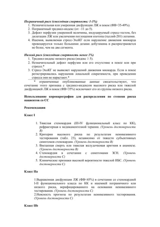 Пограничный риск (ежегодная смертность: 1-3%)
  1. Незначительная или умеренная дисфункция ЛЖ в покое (ФВ=35-49%).
  2. Пограничный тредмил-индекс (от –11 до 5).
  3. Дефект перфузии умеренной величины, индуцируемый стресс-тестом, без
     дилатации ЛЖ или увеличения поглощения изотопа (таллий-201) легкими.
  4. Ишемия, выявляемая стресс-ЭхоКГ если нарушение движения миокарда
     провоцируется только большими дозами добутамина и распространяется
     не более, чем на два сегмента.

Низкий риск (ежегодная смертность менее 1%)
  1. Тредмил-индекс низкого риска (индекс ≥ 5).
  2. Незначительный дефект перфузии или его отсутствие в покое или при
     стрессе.*
  3. Стресс-ЭхоКГ не выявляет нарушений движения миокарда. Если в покое
     регистрировались нарушения локальной сократимости, при проведении
     стресса они не нарастают.*
      * ограниченные опубликованные данные свидетельствуют, что
сочетание этого признака с тредмил-индексом высокого риска или тяжелой
дисфункцией ЛЖ в покое (ФВ<35%) исключают его из группы низкого риска.

Использование коронарографии для распределения по степени риска
пациентов со СС

Рекомендации

Класс I

          1. Тяжелая стенокардия (III-IV функциональный класс по КК),
             рефрактерная к медикаментозной терапии. (Уровень достоверности
             В)
          2. Критерии высокого риска по результатам неинвазивного
             тестирования (табл. 23), независимо от тяжести субъективных
             симптомов стенокардии. (Уровень достоверности В)
          3. Внезапная смерть или тяжелая желудочковая аритмия в анамнезе.
             (Уровень достоверности В)
          4. Стенокардия в сочетании с симптомами ЗСН. (Уровень
             достоверности С)
          5. Клинические признаки высокой вероятности тяжелой ИБС. (Уровень
             достоверности C)

Класс IIa

      1.Выраженная дисфункция ЛЖ (ФВ<45%) в сочетании со стенокардией
      I-II функционального класса по КК и ишемией пограничного или
      низкого риска, верифицированного на основании неинвазивного
      тестирования. (Уровень достоверности С)
      2.Неясность прогноза по результатам неинвазивного тестирования.
      (Уровень достоверности С)

Класс IIb
 