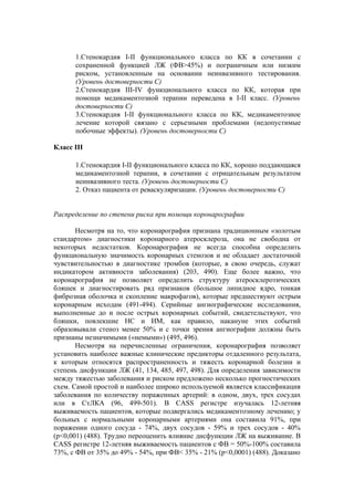 1.Стенокардия I-II функционального класса по КК в сочетании с
      сохраненной функцией ЛЖ (ФВ>45%) и пограничным или низким
      риском, установленным на основании неинвазивного тестирования.
      (Уровень достоверности С)
      2.Стенокардия III-IV функционального класса по КК, которая при
      помощи медикаментозной терапии переведена в I-II класс. (Уровень
      достоверности С)
      3.Стенокардия I-II функционального класса по КК, медикаментозное
      лечение которой связано с серьезными проблемами (недопустимые
      побочные эффекты). (Уровень достоверности С)

Класс III

      1.Стенокардия I-II функционального класса по КК, хорошо поддающаяся
      медикаментозной терапии, в сочетании с отрицательным результатом
      неинвазивного теста. (Уровень достоверности С)
      2. Отказ пациента от реваскуляризации. (Уровень достоверности C)


Распределение по степени риска при помощи коронарографии

       Несмотря на то, что коронарография признана традиционным «золотым
стандартом» диагностики коронарного атеросклероза, она не свободна от
некоторых недостатков. Коронарография не всегда способна определить
функциональную значимость коронарных стенозов и не обладает достаточной
чувствительностью в диагностике тромбов (которые, в свою очередь, служат
индикатором активности заболевания) (203, 490). Еще более важно, что
коронарография не позволяет определить структуру атеросклеротических
бляшек и диагностировать ряд признаков (большое липидное ядро, тонкая
фиброзная оболочка и скопление макрофагов), которые предшествуют острым
коронарным исходам (491-494). Серийные ангиографические исследования,
выполненные до и после острых коронарных событий, свидетельствуют, что
бляшки, повлекшие НС и ИМ, как правило, накануне этих событий
образовывали стеноз менее 50% и с точки зрения ангиографии должны быть
признаны незначимыми («немыми») (495, 496).
       Несмотря на перечисленные ограничения, коронарография позволяет
установить наиболее важные клинические предикторы отдаленного результата,
к которым относятся распространенность и тяжесть коронарной болезни и
степень дисфункции ЛЖ (41, 134, 485, 497, 498). Для определения зависимости
между тяжестью заболевания и риском предложено несколько прогностических
схем. Самой простой и наиболее широко используемой является классификация
заболевания по количеству пораженных артерий: в одном, двух, трех сосудах
или в СтЛКА (96, 499-501). В CASS регистре изучалась 12-летняя
выживаемость пациентов, которые подвергались медикаментозному лечению; у
больных с нормальными коронарными артериями она составила 91%, при
поражении одного сосуда - 74%, двух сосудов - 59% и трех сосудов - 40%
(р<0,001) (488). Трудно переоценить влияние дисфункции ЛЖ на выживание. В
CASS регистре 12-летняя выживаемость пациентов с ФВ = 50%-100% составила
73%, с ФВ от 35% до 49% - 54%, при ФВ< 35% - 21% (р<0,0001) (488). Доказано
 