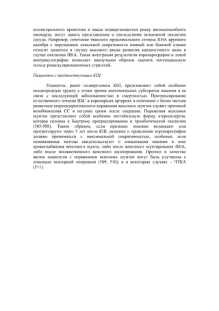 коллатерального кровотока и масса подвергающегося риску жизнеспособного
миокарда, могут давать представление о последствиях возможной окклюзии
сосуда. Например, сочетание тяжелого проксимального стеноза ПНА крупного
калибра с нарушением локальной сократимости нижней или боковой стенки
относит пациента в группу высокого риска развития кардиогенного шока в
случае окклюзии ПНА. Такая интеграция результатов коронарографии и левой
вентрикулографии позволяет наилучшим образом оценить потенциальную
пользу реваскуляризационных стратегий.

Пациенты с предшествующим КШ

       Пациенты, ранее подвергшиеся КШ, представляют собой особенно
неоднородную группу с точки зрения анатомических субстратов ишемии и ее
связи с последующей заболеваемостью и смертностью. Прогрессирование
естественного течения ИБС в коронарных артериях в сочетании с более частым
развитием атеросклеротического поражения венозных шунтов служит причиной
возобновления СС в поздние сроки после операции. Поражения венозных
шунтов представляют собой особенно нестабильную форму атеросклероза,
которая склонна к быстрому прогрессированию и тромботической окклюзии
(505-508). Таким образом, если признаки ишемии возникают или
прогрессируют через 5 лет после КШ, решение о проведении коронарографии
должно приниматься с максимальной оперативностью, особенно, если
неинвазивные методы свидетельствуют о локализации ишемии в зоне
кровоснабжения венозного шунта, либо после венозного шунтирования ПНА,
либо после множественного венозного шунтирования. Прогноз и качество
жизни пациентов с поражением венозных шунтов могут быть улучшены с
помощью повторной операциии (509, 510), и в некоторых случаях – ЧТКА
(511).
 