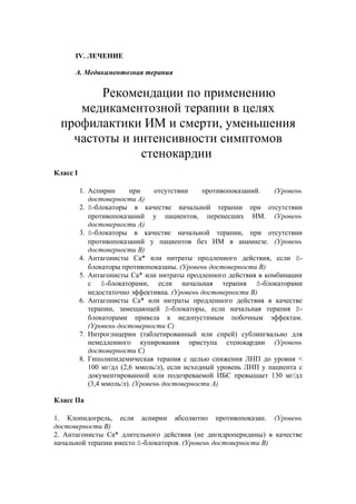 IV. ЛЕЧЕНИЕ

      А. Медикаментозная терапия


         Рекомендации по применению
     медикаментозной терапии в целях
  профилактики ИМ и смерти, уменьшения
    частоты и интенсивности симптомов
               стенокардии
Класс I

          1. Аспирин      при     отсутствии    противопоказаний.   (Уровень
             достоверности А)
          2. ß-блокаторы в качестве начальной терапии при отсутствии
             противопоказаний у пациентов, перенесших ИМ. (Уровень
             достоверности А)
          3. ß-блокаторы в качестве начальной терапии, при отсутствии
             противопоказаний у пациентов без ИМ в анамнезе. (Уровень
             достоверности В)
          4. Антагонисты Са* или нитраты продленного действия, если ß-
             блокаторы противопоказаны. (Уровень достоверности В)
          5. Антагонисты Са* или нитраты продленного действия в комбинации
             с ß-блокаторами, если начальная терапия ß-блокаторами
             недостаточно эффективна. (Уровень достоверности В)
          6. Антагонисты Са* или нитраты продленного действия в качестве
             терапии, замещающей ß-блокаторы, если начальная терапия ß-
             блокаторами привела к недопустимым побочным эффектам.
             (Уровень достоверности C)
          7. Нитроглицерин (таблетированный или спрей) сублингвально для
             немедленного купирования приступа стенокардии (Уровень
             достоверности С)
          8. Гиполипидемическая терапия с целью снижения ЛНП до уровня <
             100 мг/дл (2,6 ммоль/л), если исходный уровень ЛНП у пациента с
             документированной или подозреваемой ИБС превышает 130 мг/дл
             (3,4 ммоль/л). (Уровень достоверности А)

Класс IIа

1. Клопидогрель, если аспирин абсолютно противопоказан. (Уровень
достоверности В)
2. Антагонисты Са* длительного действия (не дигидроперидины) в качестве
начальной терапии вместо ß-блокаторов. (Уровень достоверности В)
 