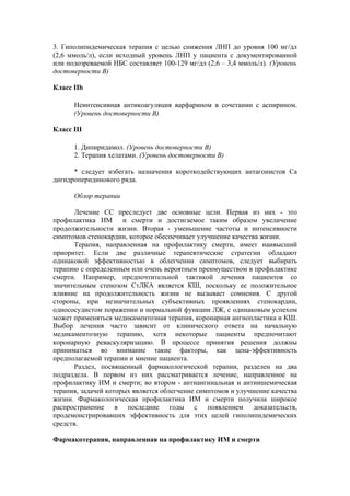 3. Гиполипидемическая терапия с целью снижения ЛНП до уровня 100 мг/дл
(2,6 ммоль/л), если исходный уровень ЛНП у пациента с документированной
или подозреваемой ИБС составляет 100-129 мг/дл (2,6 – 3,4 ммоль/л). (Уровень
достоверности В)

Класс IIb

      Неинтенсивная антикоагуляция варфарином в сочетании с аспирином.
      (Уровень достоверности В)

Класс III

      1. Дипиридамол. (Уровень достоверности В)
      2. Терапия хелатами. (Уровень достоверности В)

      * следует избегать назначения короткодействующих антагонистов Са
дигидроперидинового ряда.

      Обзор терапии

      Лечение СС преследует две основные цели. Первая из них - это
профилактика ИМ и смерти и достигаемое таким образом увеличение
продолжительности жизни. Вторая - уменьшение частоты и интенсивности
симптомов стенокардии, которое обеспечивает улучшение качества жизни.
      Терапия, направленная на профилактику смерти, имеет наивысший
приоритет. Если две различные терапевтические стратегии обладают
одинаковой эффективностью в облегчении симптомов, следует выбирать
терапию с определенным или очень вероятным преимуществом в профилактике
смерти. Например, предпочтительной тактикой лечения пациентов со
значительным стенозом СтЛКА является КШ, поскольку ее положительное
влияние на продолжительность жизни не вызывает сомнения. С другой
стороны, при незначительных субъективных проявлениях стенокардии,
однососудистом поражении и нормальной функции ЛЖ, с одинаковым успехом
может применяться медикаментозная терапия, коронарная ангиопластика и КШ.
Выбор лечения часто зависит от клинического ответа на начальную
медикаментозную терапию, хотя некоторые пациенты предпочитают
коронарную реваскуляризацию. В процессе принятия решения должны
приниматься во внимание такие факторы, как цена-эффективность
предполагаемой терапии и мнение пациента.
      Раздел, посвященный фармакологической терапии, разделен на два
подраздела. В первом из них рассматривается лечение, направленное на
профилактику ИМ и смерти; во втором - антиангинальная и антиишемическая
терапия, задачей которых является облегчение симптомов и улучшение качества
жизни. Фармакологическая профилактика ИМ и смерти получила широкое
распространение в последние годы с появлением доказательств,
продемонстрировавших эффективность для этих целей гиполипидемических
средств.

Фармакотерапия, направленная на профилактику ИМ и смерти
 